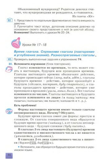 Обыкновенный вундеркинд? Родители девочки счи­
тают, что вундеркиндами не рождаются, а становятся.
Из газеты «Юг»
82Г| 1. Представьте по отдельным фрагментам из текста внешность
девочки.
2. Прочитайте текст вслух, дополнив описание девочки на
основании своего представления о ней (в шестой абзац).
Внимание! Выполнить к урокам № 23-24.
Уроки № 17-18
Время глагола. Спряжение глагола (повторение
и углубление знаний). Разноспрягаемые глаголы к
8371 Проверить выполненные задания купражнению 74.
84. Вспомните изученное (блок повторения).
Глагол изменяется по временам, то есть может сто­
ять в настоящем, будущем или прошедшем времени.
Глаголы настоящего времени обозначают действие,
которое происходит сейчас ( хочу, поём, идёт ), глаголы
будущего времени - действие, которое произойдёт в
будущем (сделаем, построят, буду стараться)> а гла­
голы прошедшего времени - действие, которое уже
произошло в прошлом ( ушли, ловил, была). Все глаголы
изменяются по числам. Глаголы настоящего и будущего
времени изменяются по лицам (я пишу/напишу; ты
пишешь/напишешь; он пишет/напишет и т. &. ).
Есть проблема!
Ф
Формы настоящего времени имеют только глаголы
несовершенного вида. Почему? Обсудите.
Будущее время глагола имеет две формы: простую и
сложную. От глагола совершенного вида образуется
будущее время простое ( напишу), а от глагола несовер­
шенного вида - будущее сложное ( буду писать).
В глаголах 3-го лица настоящего (будущего) времени
единственного и множественного числа ь не пишется
(умывается, улыбаются).
В глаголах 2-го лица единственного числа ь пишет­
ся ( бормочешь, борешься).
• Вспомните, как образуется будущее время глагола вукра­
инском языке.
44
 