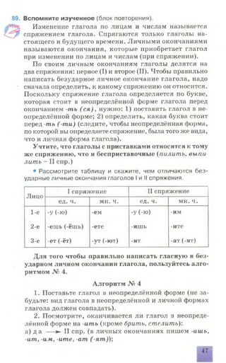 89. Вспомните изученное (блок повторения).
Изменение глагола по лицам и числам называется
спряжением глагола. Спрягаются только глаголы на­
стоящего и будущего времени. Личными окончаниями
называются окончания, которые приобретает глагол
при изменении по лицам и числам (при спряжении).
По своим личным окончаниям глаголы делятся на
два спряжения: первое (I) и второе (II). Чтобы правильно
написать безударное личное окончание глагола, надо
сначала определить, к какому спряжению он относится.
Поскольку спряжение глагола определяется по букве,
которая стоит в неопределённой форме глагола перед
окончанием -ть ( ся), нужно: 1) поставить глагол в не­
определённой форме; 2) определить, какая буква стоит
перед -ть ( ти) (следите, чтобы неопределённая форма,
по которой вы определяете спряжение, была того же вида,
что и личная форма глагола).
Учтите, что глаголы с приставками относятся к тому
же снряжению, что и бесприставочные (пилить, выпи
лить - II спр.)
• Рассмотрите таблицу и скажите, чем отличаются без­
ударные личные окончания глаголов I и II спряжения.
Лицо
I спряжение II спряжение
ед. ч. мн. ч. ед. ч. мн. ч.
1-е
2-е
3-е
-у (-Ю)
-ешь (-ёшь)
-ет (-ёт)
ем
-ете
-ут (-ют)
-У (-ю)
-ишь
-ит
-им
-ите
-ат (-ят)
Для того чтобы правильно написать гласную в без­
ударном личном окончании глагола, пользуйтесь алго­
ритмом № 4.
Алгоритм № 4
1. Поставьте глагол в неопределённой форме (не за­
будьте: вид глагола в неопределённой и личной формах
глагола должен совпадать).
2. Посмотрите, оканчивается ли глагол в неопреде­
лённой форме на -ить (кроме брить, стелить):
а) да — ► II спр. (в личных окончаниях пишем -ишь,
-ит, -им, -ите, -am ( -ят));
47
 