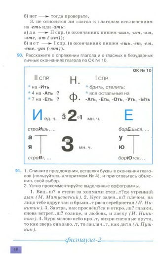 б) нет — ► тогда проверьте,
3. не относится ли глагол к глаголам-исключениям
на -еть или -ать:
а) д а — ► II спр. (в окончаниях пишем -ишь, -ат, -им,
-ите, -ат (-ят)У,
б) н е т — ► I спр. (в окончаниях пишем -ешь, -ет, -ем,
-ете, -ут (-ю т )),
90. Расскажите о спряжении глагола и о гласных в безударных
личных окончаниях глагола по ОК № 10.
ОК № 10
н. lcnR* брить, стелить;
Ф
* все остальные на
• -Ать, -Еть, -Оть, -Уть, -Ыть
борЕшься, ...
У
ю
борЮтся, ...
91. 1. Спишите предложения, вставляя буквы в окончания глаго­
лов (пользуйтесь алгоритмом № 4), и приготовьтесь объяс­
нить свой выбор.
2. Устно прокомментируйте выделенные орфограммы.
1. Вид..ш? в степи за холмами стел..т?ся утренний
дым (М . MamycoecKuu ). 2. Куст заден.лн? плечом, на
лицо тебе вдруг так и брызн..т роса серебристая ( И. Ни­
китин ). 3. Завтра, как проснёш?ся и откро.лп? глазки,
снова встрет..ш? солнце, и любовь, и ласку (И. Ники­
тин). 4. Буря мглою небо кро..т, вихри снежные крутя,
то как зверь она заво..т, то заплач..т, как дитя (А. Пуш­
кин ).
--------------------- физпауза-2--------------------
48
строИшь, ...
строЯт, ...
II СПР.
* на -Ить
* 4 на -Ать ?
* 7 на -Еть ?
 