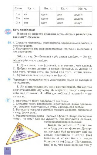 Лицо Ед. ч. Мн. ч. Ед. ч. Мн. ч.
1-е ем едим дам дадим
2-е ешь едите дашь дадите
3-е ест едят даст дадут
Есть проблема!
Можно ли отнести глаголы есть, дать к разноспря
гаемым? Обсудите.
95. 1. Спишите пословицы, ставя глаголы, заключённые в скобки, в
нужной форме.
2. Подчеркните все разноспрягаемые глаголы и выделите в
них окончания.
О б р а з е ц . Он (бежать) куда глаза глядят. - Он бе-
житкуда глаза глядят.
1. Дома ешь, что (хотеть), а в гостях, что (дать).
2. Добрая слава лежит, а худая (бежать). 3. Живи не
для того, чтобы есть, но (есть) для того, чтобы жить.
4. Худая спасть и отдохнуть не (дать).
96. Переведите предложения с украинского языка на русский и
напишите их.
1. Як швидко плинуть роки вдитинствд.! 2. Ми хочемо
вивчати англшську мову. 3. Украшщ хочуть мирного
неба над головою. 4. «B iH дае T o 6 i свш зошит?» - за-
питав я.
9?Г| 1. Прочитайте текст, определите его стиль.
2. Спишите текст, расставляя недостающие знаки препина­
ния, вставляя пропущенные буквы и раскрывая скобки.
3. Выпишите глаголы в столбик, укажите их время, спряжение
и лицо (если есть).
4. Рассмотрите рисунок - письмо с фронта. Какую форму оно
имеет, почему? Как вы думаете, где находится девочка,
которой адресовано письмо?
Когда ты услыш. .ш? эти сло­
ва я буду уже на фронте. Дочур­
ка начался бой которому ещё на
земле подобного н..когда (не)
бывало. А может быть н..когда
больше и (не) буд..т. Поклянись
(же) и ты что ради всех нас там у
■
 