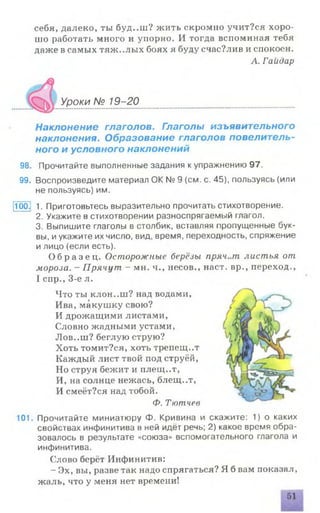 себя, далеко, ты буд..ш? жить скромно учит?ся хоро­
шо работать много и упорно. И тогда вспоминая тебя
даже в самых тяж..лых боях я буду счас?лив и спокоен.
Л. Га йдар
№ 19-20
Наклонение глаголов. Глаголы изъявительного
наклонения. Образование глаголов повелитель­
ного и условного наклонений
98. Прочитайте выполненные задания к упражнению 97.
99. Воспроизведите материал ОК № 9 (см. с. 45), пользуясь (или
не пользуясь) им.
100.! 1. Приготовьтесь выразительно прочитать стихотворение.
2. Укажите в стихотворении разноспрягаемый глагол.
3. Выпишите глаголы в столбик, вставляя пропущенные бук­
вы, иукажите их число, вид, время, переходность, спряжение
и лицо (если есть).
О б р а з е ц . Осторожные берёзы пряч..т листья от
мороза. —Прячут - мн. ч., несов., наст, вр., переход.,
I спр., 3-е л.
Что ты клон..ш? над водами,
Ива, макушку свою?
И дрожащими листами,
Словно жадными устами,
Лов..ш? беглую струю?
Хоть томит?ся, хоть трепещ..т
Каждый лист твой под струёй,
Но струя бежит и плещ..т,
И, на солнце нежась, блещ..т,
И смеёт?ся над тобой.
Ф. Тютчев
101. Прочитайте миниатюру Ф. Кривина и скажите: 1) о каких
свойствах инфинитива в ней идёт речь; 2) какое время обра­
зовалось в результате «союза» вспомогательного глагола и
инфинитива.
Слово берёт Инфинитив:
- Эх, вы, разве так надо спрягаться? Я б вам показал,
жаль, что у меня нет времени!
Уроки
 