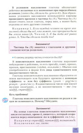 В условном наклонении глаголы обозначают
действия желаемые или возможные при определённых
условиях (хотел бы, сделала бы, успело б). Для образо­
вания условного наклонения используются глаголы
прошедшего времени и частица бы (б). Частица бы (б )
может стоять после глагола, перед ним, а может быть
отделена от него другими словами.
Н а п р и м е р : 1. Если каждый человек на куске зем
ли своей сделал бы всё, что может, как прекрасна была
бы земля наш а (А. Ч е х о в ) . 2. Я бы тебя всё равно
узнал. 3. Ч т о бы сделала тогда ты ?
I--------------------------------------------------------------------------- -
Запомните!
Частица бы (б ) пишется с глаголами и другими
словами всегда раздельно.
____________________________________________________________ |
• К какому разряду частиц относится бы (б)?
В повелительном наклонении глаголы выражают
побуждение к действию, то есть просьбу, совет, приказ,
призыв, приглашение (отдай, возьмите). Обычно они
употребляются в форме 2-го лица единственного или
множественного числа.
Глаголы повелительного наклонения образуются от
основ настоящего или будущего времени с помощью
суффикса -и- или без суффикса (у ч а т - уч и (т е );
р еж ут - р е ж ь(т е ) ) . В единственном числе они имеют
нулевое окончание, а во множественном - -те ( пи-
uiwjme], спрячьте[).
Есть проблема!
Глаголы повелительного наклонения по родам и ли­
цам не изменяются. Почему? Обсудите.
I--------------------------------------------------------------------------- -
Запомните!
На конце глаголов повелительного наклонения
после согласных, кроме й, пишется ь, который сохра­
няется перед окончанием -те и суффиксом -ся (-сь).
Н а п р и м е р : спрячьтё, намажьте, познакомь£h.
И с к л ю ч е н и е : ляг, лягте.
I________________________ ------------------------------------------- *
53
 