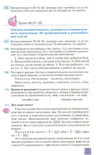 106. Воспроизведите OK № 38, приводя свои примеры: а) устно,
пользуясь (или не пользуясь) им; б) письменно, по памяти.
Уроки №21-22
Глаголы изъявительного, условного и повелитель­
ного наклонений. Их правописание и употребле­
ние в речи
107. Воспроизведите ОК № 38, приводя свои примеры: а) устно,
пользуясь (или не пользуясь) им; б) письменно, по памяти.
108. Распределите пословицы в три группы: 1) с глаголами в изъ­
явительном наклонении; 2) с глаголами в условном наклоне­
нии; 3) с глаголами в повелительном наклонении.
1. (Не) трудился (бы), так и хлеба (не) добился (бы).
2. Языком (не) спеши, а делами (не) смеши. 3. (Не) пеняй
на соседа, коли спишь до обеда. 4. Кто (не) работает, тот
не ест. 5. Без труда (не) вытащишь и рыбку из пруда.
109. Поставьте данные глаголы в повелительном наклонении сна­
чала в единственном, а потом во множественном числе.
О б р а з е ц . Отметить - отметь, отметьте.
Замолчать, встать, кричать, отрезать, съесть, лечь,
намазать.
110. Примите решение! Сравните глагол писать вданных слово­
сочетаниях и постарайтесь объяснить, почему в первом слово­
сочетании он заканчивается на -ите, а во втором - на -ете.
пишите мне | пишете письмо
111. Это надо знать!
Ф
Глаголы в повелительном наклонении во множествен­
ном числе имеют окончание -те. Когда оно прибавляет­
ся к глаголу в повелительном наклонении в единствен­
ном числе, образованному при помощи суффикса -и-у
такой глагол оканчивается на-щте. Буквы е перед окон­
чанием -те в глаголах повелительного наклонения не
бывает.
Н д п р и м е р: принес + 'и + те; убер + и + те; нари-
су + й +
А в глаголах изъявительного наклонения во 2-м лице
множественного числа может быть окончание -ите (если
глагол II спряжения) и -ете (если глагол I спряжения).
55
 