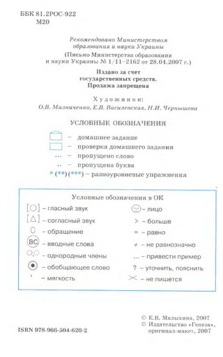 ББК 81.2РОС-922
М 20
Рекомендовано Министерством
образования и науки Украины
(Письмо Министерства образования
и науки Украины № 1/11-2162 от 28.04.2007 г.)
Издано за счет
государственных средств.
Продажа запрещена
Х у д о ж н и к и :
О.В. Ма.тиченко, Е.В. Василевская, Н.И. Чернышева
УСЛОВНЫЕ ОБОЗНАЧЕНИЯ
а - домашнее задание
1 - проверка домашнего задания
••• — пропущено слово
•• - пропущена буква
* (* * )(* * * ) _ разноуровневые упражнения
Условные обозначения в ОК
[о]-
[Д]-
0 -
© -
о . о _
гласный звук
согласный звук
обращение
вводные слова
однородные члены
обобщающее слово
мягкость
’£)- лицо
> - больше
= - равно
* - не равнозначно
... - привести пример
? - уточнить, пояснить
X - не пишется
ISBN 978-968-504-620-2
© Е.В. Малыхина, 2007
© Издательство «Генеза»,
оригинал-макет, 2007
 