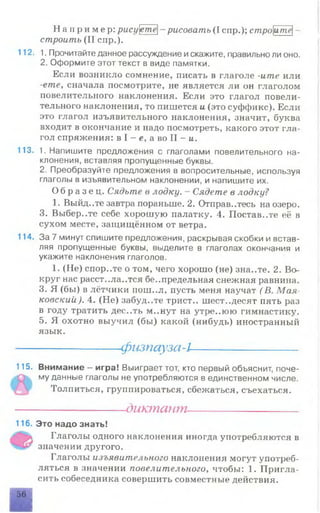 Н а п р и м е р : рисуете- рисовать (I спр.); строите-
строить (II спр.).
112. 1. Прочитайте данное рассуждение искажите, правильно ли оно.
2. Оформите этот текст в виде памятки.
Если возникло сомнение, писать в глаголе -ите или
-етелсначала посмотрите, не является ли он глаголом
повелительного наклонения. Если это глагол повели­
тельного наклонения, то пишется и (это суффикс). Если
это глагол изъявительного наклонения, значит, буква
входит в окончание и надо посмотреть, какого этот гла­
гол спряжения: в I - е, а во II - и.
113. 1. Напишите предложения с глаголами повелительного на­
клонения, вставляя пропущенные буквы.
2. Преобразуйте предложения в вопросительные, используя
глаголы в изъявительном наклонении, и напишите их.
О б р а з е ц . Сядьте в лодку. - Сядете в лодку?
1. Выйд..те завтра пораньше. 2. Отправитесь на озеро.
3. Выбер..те себе хорошую палатку. 4. Поставите её в
сухом месте, защищённом от ветра.
114. За 7 минут спишите предложения, раскрывая скобки и встав­
ляя пропущенные буквы, выделите в глаголах окончания и
укажите наклонения глаголов.
1. (Не) спор..те о том, чего хорошо (не) зна..те. 2. Во­
круг нас расст..ла..тся беспредельная снежная равнина.
3. Я (бы) в лётчики пош..л, пусть меня научат (В. Мая­
ковский). 4. (Не) забуд..те трист.. шестьдесят пять раз
в году тратить дес..ть м..нут на утре..юю гимнастику.
5. Я охотно выучил (бы) какой (нибудь) иностранный
язык.
------------------------------- физпауза-1--------------------------------
115. Внимание - игра! Выиграет тот, кто первый объяснит, поче­
му данные глаголы не употребляются в единственном числе.
Толпиться, группироваться, сбежаться, съехаться.
----------------- диктант----------------------
116. Это надо знать!
Глаголы одного наклонения иногда употребляются в
значении другого.
Глаголы изъявительного наклонения могут употреб­
ляться в значении повелительного, чтобы: 1. Пригла­
сить собеседника совершить совместные действия.
56
 