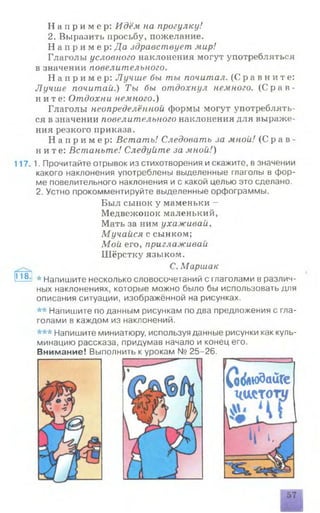 Н а п р и м е р : Идём на прогулку!
2. Выразить просьбу, пожелание.
Н а п р и м е р : Да здравствует мир!
Глаголы условного наклонения могут употребляться
в значении повелительного.
Н а п р и м е р : Лучше бы ты почитал. ( С р а в н и т е :
Лучше почитай.) Ты бы отдохнул немного. ( С р а в ­
ните: Отдохни немного.)
Глаголы неопределённой формы могут употреблять­
ся в значении повелительного наклонения для выраже­
ния резкого приказа.
Н а п р и м е р : Встать! Следовать за мной! ( С р а в ­
нит е : Встаньте! Следуйте за мной!)
117. 1. Прочитайте отрывок из стихотворения и скажите, в значении
какого наклонения употреблены выделенные глаголы в фор­
ме повелительного наклонения и с какой целью это сделано.
2. Устно прокомментируйте выделенные орфограммы.
Был сыпок у маменьки -
Медвежонок маленький,
Мать за ним ухаживай,
Мучайся с сынком;
Мой его, приглаживай
Шёрстку языком.
С. Маршак
118^ * напишите несколько словосочетаний с глаголами в различ­
ных наклонениях, которые можно было бы использовать для
описания ситуации, изображённой на рисунках.
** Напишите по данным рисункам по два предложения с гла­
голами в каждом из наклонений.
*** Напишите миниатюру, используя данные рисунки как куль­
минацию рассказа, придумав начало и конец его.
Внимание! Выполнить к урокам № 25-26.
( ф & ю д а и Г е
ч а с т о
 