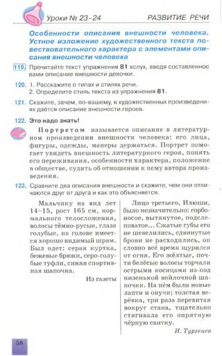 Уроки № 23-24 РАЗВИТИЕ РЕЧИ
Особенности описания внешности человека.
Устное изложение художественного текста по­
вествовательного характера с элементами опи­
сания внешности человека
ТТэЗ Прочитайте текст упражнения 81 вслух, введя составленное
вами описание внешности девочки.
120. 1. Расскажите о типах и стилях речи.
2. Определите стиль текста из упражнения 81.
121. Скажите, зачем, по-вашему, в художественных произведени­
ях даётся описание внешности героев.
122. Это надо знать!
Ф П о р т р е т о м называется описание в литератур­
ном произведении внешности человека: его лица,
фигуры, одежды, манеры держаться. Портрет помо­
гает увидеть внешность литературного героя, понять
его переживания, особенности характера, положение
в обществе, судить об отношении к нему автора произ­
ведения.
123. Сравните два описания внешности и скажите, чем они отли­
чаются друг от друга и как это объясняется.
Лицо третьего, Илюши,
было незначительно: горбо­
носое, вытянутое, подсле­
поватое... Сжатые губы его
не шевелились, сдвинутые
брови не расходились, оп
словно всё время щурился
от огня. Его жёлтые, поч­
ти белёсые волосы торчали
острыми косицами из-под
низенькой войлочной ша­
почки. На нём были новые
лапти и онучи; толстая ве­
рёвка, три раза перевитая
вокруг стана, тщательно
стягивала его опрятную
чёрную свитку.
И. Тургенев
Мальчику на вид лет
14-15, рост 165 см, нор­
мального телосложения,
волосы тёмно-русые, глаза
голубые, на голове имеет­
ся хорошо видимый шрам.
Был одет: серая куртка,
бежевые брюки, серо-голу­
бые туфли, синяя спортив­
ная шапочка.
Из газеты
 