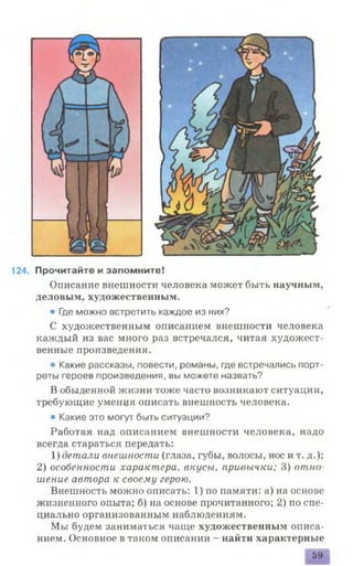 124. Прочитайте и запомните!
Описание внешности человека может быть научным,
деловым, художественным.
• Где можно встретить каждое из них?
С художественным описанием внешности человека
каждый из вас много раз встречался, читая художест­
венные произведения.
• Какие рассказы, повести, романы, где встречались порт­
реты героев произведения, вы можете назвать?
В обыденной жизни тоже часто возникают ситуации,
требующие умения описать внешность человека.
• Какие это могут быть ситуации?
Работая над описанием внешности человека, надо
всегда стараться передать:
1) детали внешности (глаза, губы, волосы, нос и т. д.);
2) особенности характера, вкусы, привычки; 3) отно­
шение автора к своему герою.
Внешность можно описать: 1) по памяти: а) на основе
жизненного опыта; б) на основе прочитанного; 2) по спе­
циально организованным наблюдениям.
Мы будем заниматься чаще художественным описа­
нием. Основное в таком описании - найти характерные
59
 