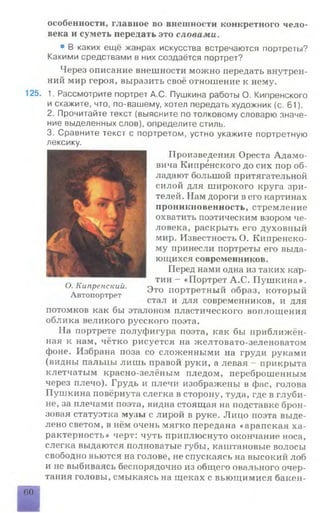 особенности, главное во внешности конкретного чело­
века и суметь передать это словами.
• В каких ещё жанрах искусства встречаются портреты?
Какими средствами в них создаётся портрет?
Через описание внешности можно передать внутрен­
ний мир героя, выразить своё отношение к нему.
125. 1. Рассмотрите портрет А.С. Пушкина работы О. Кипренского
и скажите, что, по-вашему, хотел передать художник (с. 61).
2. Прочитайте текст (выясните по толковому словарю значе­
ние выделенных слов), определите стиль.
3. Сравните текст с портретом, устно укажите портретную
Произведения Ореста Адамо­
вича Кипренского до сих пор об­
ладают большой притягательной
силой для широкого круга зри­
телей. Нам дороги в его картинах
проникновенность, стремление
охватить поэтическим взором че­
ловека, раскрыть его духовный
мир. Известность О. Кипренско­
му принесли портреты его выда­
ющихся современников.
Перед нами одна из таких кар­
тин - «Портрет А.С. Пушкина».
Это портретный образ, который
стал и для современников, и для
потомков как бы эталоном пластического воплощения
облика великого русского поэта.
На портрете полуфигура поэта, как бы приближён­
ная к нам, чётко рисуется на желтовато-зеленоватом
фоне. Избрана поза со сложенными на груди руками
(видны пальцы лишь правой руки, а левая - прикрыта
клетчатым красно-зелёным пледом, переброшенным
через плечо). Грудь и плечи изображены в фас, голова
Пушкина повёрнута слегка в сторону, туда, где в глуби­
не, за плечами поэта, видна стоящая на подставке брон­
зовая статуэтка музы с лирой в руке. Лицо поэта выде­
лено светом, в нём очень мягко передана «арапская ха­
рактерность» черт: чуть приплюснуто окончание носа,
слегка выдаются полноватые губы, каштановые волосы
свободно вьются на голове, не спускаясь на высокий лоб
и не выбиваясь беспорядочно из общего овального очер­
тания головы, смыкаясь на щеках с вьющимися бакен-
60
лексику.
О. Кипренский.
Автопортрет
 