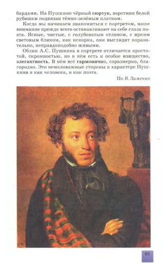 бардами. На Пушкине чёрный сюртук, воротник белой
рубашки подвязан тёмно-зелёным платком.
Когда мы начинаем знакомиться с портретом, натпе
внимание прежде всего останавливают на себе глаза по­
эта. Ясные, чистые, с голубоватым отливом, с ярким
световым бликом, как искорка, они выглядят порази­
тельно, неправдоподобно живыми.
Облик А.С. Пушкина в портрете отличается просто­
той, скромностью, но в нём есть и особое изящество,
элегантность. В нём всё гармонично, соразмерно, бла­
городно. Это немаловажные стороны в характере Пуш­
кина и как человека, и как поэта.
По В. Зименко
61
 