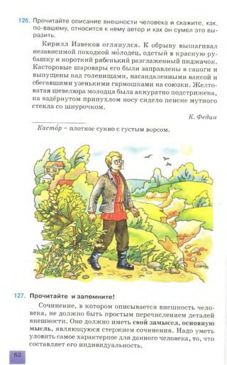126. Прочитайте описание внешности человека и скажите, как,
по-вашему, относится к нему автор и как он сумел это вы­
разить.
Кирилл Извеков оглянулся. К обрыву вышагивал
независимой походкой молодец, одетый в красную ру­
башку и короткий рябенький разглаженный пиджачок.
Касторовые шаровары его были заправлены в сапоги и
выпущены над голенищами, насандаленными ваксой и
сбегавшими узенькими гармошками на союзки. Желто­
ватая шевелюра молодца была аккуратно подстрижена,
на вздёрнутом припухлом носу сидело пенсне мутного
стекла со шнурочком.
К. Федин
Кастор - плотное сукно с густым ворсом.
127. Прочитайте и запомните!
Сочинение, в котором описывается внешность чело­
века, не должно быть простым перечислением деталей
внешности. Оно должно иметь свой замысел, основную
мысль, являющуюся стержнем сочинения. Надо уметь
уловить самое характерное для данного человека, то, что
составляет его индивидуальность.
62
 