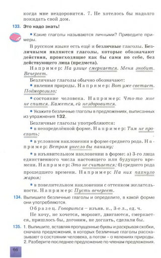 когда мне нездоровится. 7. Не хотелось бы надолго
покидать свой дом.
133. Это надо знать!
•Какие глаголы называются личными? Приведите при-
меры.
В русском языке есть ещё и безличные глаголы. Без­
личными являются глаголы, которые обозначают
действия, происходящие как бы сами по себе, без
действующего лица (предмета).
Н а п р и м е р: На улице смеркается. Меня знобит.
Вечереет.
Безличные глаголы обычно обозначают:
• явления природы. Н а п р и м е р : Вот уже светает.
Подморозило;
•состояние человека. Н а п р и м е р : Что-то мне
не спится. Кажется, ей нездоровится.
•Укажите безличные глаголы впредложениях, выписанных
из упражнения 132.
Безличные глаголы употребляются:
• в неопределённой форме. Н а п р и м е р : Там не про­
ехать;
• в условном наклонении в форме среднего рода. Н а -
п р и м е р : Ветром унесло бы панаму;
• в изъявительном наклонении в форме: а) 3-го лица
единственного числа настоящего или будущего вре­
мени. Н а п р и м е р : Это не считается; б) среднего рода
прошедшего времени. Н а п р и м е р : На них пахнуло
жаром;
• в повелительном наклонении с оттенком желатель­
ности. Н а п р и м е р : Пусть вечереет.
134. Выпишите безличные глаголы и определите, в какой форме
они употребляются.
О б р а з е ц . Говорится - изъяв, н., 3-е л., ед. ч.
Не хочу, не хочется, морозит, двигаются, смеркает­
ся, пришлось бы, догоним, не догнать, сделали бы.
135. 1. Выпишите, вставляя пропущенные буквы ираскрывая скобки,
сначала предложения, в которых безличные глаголы расска­
зывают о состоянии человека, а потом - о явлениях природы.
2. Разберите последнее предложение по членам предложения.
66
 