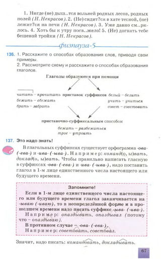 1. Нигде (не) дыш..тся вольней родных лесов, родных
полей ( Н. Некрасов). 2. (Не) сидит?ся в хате тесной, (не)
лежит?ся на печи (Н . Некрасов). 3. Уже давно смери­
лось. 4. Хоть бы к утру иосв..жело! 5. (Не) догнать тебе
бешеной тройки (Н . Некрасов).
-----------------физпауза-5--------------------
136. 1. Расскажите о способах образования слов, приводя свои
примеры.
2. Рассмотрите схему и расскажите о способах образования
глаголов.
Г лаголы образуются при помощи
читать - прочитать приставок суффиксов белый - белить
бежать —сбежать учить —учиться
брать - забрать ч / совет —советовать
приставочно-суффиксальным способом
бежать - разбежаться
трое - утроить
137. Это надо знать!
Ф В глагольных суффиксах существует орфограмма -ова-
( е в а ) и -ива- ( -ыва-) . Н а п р и м е р : команд{о, ы)ватъ,
докладуо, ы)ватъ. Чтобы правильно написать гласную
в суффиксах -ова- (-ева-) и -ива- ( -ыва-), надо поставить
глагол в 1-м лице единственного числа настоящего или
будущего времени.
I “ ——— —------
-
—-----
-
I
Запомните!
Если в 1-м лице единственного числа настояще­
го или будущего времени глагол заканчивается на
-ываю (-иваю), то в неопределённой форме и в про­
шедшем времени надо писать суффикс -ыва- ( ива ).
Н а п р и м е р : опаздывать, опаздывал f потому
что - опаздываю ).
В противном случае —-ова- ( е в а - ) г
Н а п р и м е р : советовать, советбвал.
Значит, надо писать: командовать, докладывать.
 