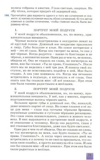 волосы собраны в хвостик. Глаза светлые, озорные. На
лбу чёлка, которая придаёт ей задорный вид.
144. Прочитайте два варианта одного и того же сочинения и ска­
жите: а) какова основная мысль обоих сочинений; б) что автор
изменил в своём сочинении, чтобы главная мысль была вы­
ражена чётче.
1. ПОРТРЕТ МОЕЙ ПОДРУГИ
У моей подруги обыкновенная, но, по-моему, при­
влекательная внешность.
Чёрные волосы подстрижены и аккуратно лежат на
её круглой голове. Длинный нос некрасиво прилеплен
к лицу. Губы большие и алые. Но самое интересное в
ней - это её глаза. Когда она смотрит на меня, то они у
неё чёрные. Когда радуется - какие-то блестящие и не
чёрные, а непонятно какие. Один раз я чем-то, не помню,
обидела её. Она не сказала ни слова, но посмотрела на
меня, как бы сказав: «Ты не права. Слышишь?». После
этого мы не виделись с ней три дня. Я поняла свой по­
ступок, но не осмеливалась подойти к ней. Мне было
стыдно. А она уже понимала это. Когда мы нечаянно
встретились в подъезде, я взглянула в её глаза. Они
опять как бы сказали мне: «Я всё поняла». При этом
они были такими радостными и весёлыми.
2. ПОРТРЕТ МОЕЙ ПОДРУГИ
У моей подруги обыкновенная, но, по-моему, при­
влекательная внешность. У неё, как у многих, коротко
подстриженные волосы чёрного цвета.
Большие яркие губы и длинный нос. Он, пожалуй,
даже немного портит её лицо. Но самое главное в её ли­
це для меня - глаза под густыми чёрными бровями,
опушённые длинными и густыми чёрными ресницами.
Это глаза очень внимательного, умного и живого чело­
века. В них выражается и настроение моей подруги, и
её отношение к человеку. Когда она радуется, глаза у
неё становятся блестящими, даже как будто светлеют.
Один раз я чем-то её обидела. Она не сказала ни слова,
но так посмотрела на меня, как будто сказала: «Ты не
права. Слышишь?». А когда через несколько дней мы
встретились и я почему-то не смогла признаться, что по­
няла свою ошибку, я просто взглянула ей в глаза. И они
как бы сказали мне: «Я всё поняла». При этом они были
такие радостные и весёлые.
71
 