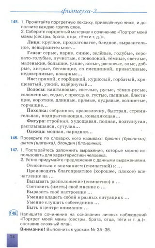 физпауза-2-
145. 1. Прочитайте портретную лексику, приведённую ниже, и до­
полните каждую группу слов.
2. Соберите портретный материал ксочинению «Портрет моей
мамы (сестры, брата, отца, тёти и т. д.)».
Лицо: круглое, продолговатое, бледное, выразитель­
ное, невыразительное...
Глаза: серые, карие, синие, зелёные, голубые, серо­
вато-голубые, лучистые, с поволокой, тёмные, светлые,
маленькие, большие, узкие, косые, раскосые, злые, доб­
рые, хитрые, бегающие, со смешинкой, приветливые,
недоверчивые, коварные...
Нос: прямой, с горбинкой, курносый, горбатый, хря­
щеватый, узкий, вздёрнутый...
Волосы: каштановые, светлые, русые, тёмно-русые,
соломенные, седые, с проседью, густые, пышные, блестя­
щие, короткие, длинные, прямые, кудрявые, волнистые,
торчащие...
Походка: собранная, вразвалочку, быстрая, стреми­
тельная, подпрыгивающая, ковыляющая...
Фигура: стройная, худощавая, полная, подтянутая,
расплывшаяся, сутулая...
Одежда: модная, нарядная...
146. Проверьте по словарю, кого называют брюнет (брюнетка),
шатен (шатенка), блондин (блондинка).
147. 1. Постарайтесь запомнить выражения, которые можно ис­
пользовать для характеристики человека.
2. Устно придумайте предложения с данными выражениями.
Относиться с вниманием (симпатией) к ...
Производить благоприятное (хорошее, плохое) впе­
чатление на ...
Вызывать расположение (симпатию) к ...
Составить (иметь) своё мнение о ...
Выразить своё настроение ...
Умение владеть собой в разных ситуациях ...
Умение слушать собеседника ...
Быть в центре внимания ...
Напишите сочинение на основании личных наблюдений
«Портрет моей мамы (сестры, брата, отца, тёти и т. д.)»,
составив сложный план.
Внимание! Выполнить к урокам № 35-36.
148.
 