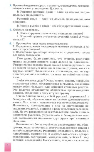 4. Прочитайте данные фразы и скажите, справедливы ли содер­
жащиеся в них утверждения. Докажите.
В Украине русский язык - один из языков нацио­
нальных меньшинств.
Русский язык - один из языков международного
общения.
В России русский язык - это государственный язык.
5. Ответьте на вопросы.
1. Какие группы славянских языков вы знаете?
2. К какой группе относится русский язык? А укра­
инский?
6. 1. Прочитайте текст молча и озаглавьте его.
2. Определите, какая информация является основной, а ка­
кая - второстепенной.
3. Подготовьте три-четыре вопроса по содержанию текста
для своих товарищей.
Уже давно было замечено, что степень различия
между языками земного шара далеко не одинакова.
Украинец без особого труда может понять русского, но
он совсем не поймёт испанца и японца. Румын, хотя и с
трудом, может объясниться с итальянцем, но, не изу­
чив специально английского языка, не поймёт англича­
нина.
В чём же здесь дело? Оказывается, языки, которыми
пользуются люди, объединяются в группы, связанные
между собой большей или меньшей степенью родства.
Это родство объясняется общностью происхождения
языков, входящих в одну и ту же группу.
Очень близки между собой русский, украинский и
белорусский, образованные на основе древнерусского
языка. Эти языки называются восточнославянскими.
Изменения, происшедшие в них на протяжении не­
скольких столетий, привели к ряду серьёзных расхожде­
ний. Но эти расхождения не столь велики, чтобы лишить
носителей русского, украинского и белорусского язы­
ков возможности понимать друг друга при взаимном
общении.
Значительно более серьёзные расхождения мы обна­
ружим, если сопоставим восточнославянские языки с
западнославянскими (чешский, словацкий, польский,
кашубский, лужицкий) и южнославянскими (старо­
славянский, болгарский, македонский, сербский, хор­
ватский, словенский). Но восточно-, западно- и южносла-
 