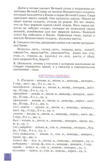 Днём и ночью пылает Вечный огонь у подножия па­
мятника Вечной Славы на могиле Неизвестного солдата,
который находится в Киеве в парке Вечной Славы. Сюда
приходит много людей. Они приносят цветы. Никто не
знает имени солдата, откуда он родом. Но все знают,
что он был верным сыном своей земли. Наш народ ни­
когда не забудет солдат, которые не пожалели своих
жизней, завоёвывая для нас мирную жизнь. Каждый
хотел бы побывать в Киеве. Приезжая сюда, приди к
могиле Неизвестного солдата, возложи цветы.
2. Спишите глаголы, раскрывая скобки и вставляя пропущен­
ные буквы.
Использ..вать, склад..вать, командовать, поеш?,
умножУте, представ?те, умываеш?ся, (они) нос..тся,
стро..т, стреля..м, (дождь) се..лея, раста..л (бы),
(не)здоровит?ся,береч?.
3. Объясните, почему у глаголов в условном наклонении не
следует определять время, а у глаголов в повелительном
наклонении - лицо.
КАРТОЧКА-ОБРАЗЕЦ
1. Пылает - изъяв, н., несов. в., невозвр., неперех.,
I спр., наст, вр., 3-е л., ед. ч.
находится - изъяв, н., несов. в., возвр., неперех., наст,
вр., II спр., 3-е л., ед. ч.
приходит — изъяв, н., несов. в., невозвр., неперех., наст,
вр., II спр., 3-е л., ед. ч.
приносят - изъяв, н., несов. в., невозвр., перех., наст,
вр., II спр., 3-е л., мн. ч.
(не) знает — изъяв, н., несов. в., невозвр., неперех.,
наст, вр., I спр., 3-е л., ед. ч.
знают - изъяв, н., несов. в., невозвр., перех., наст, вр.,
I спр., 3-е л., мн. ч.
был —изъяв, н., несов. в., невозвр., неперех., прош. вр.,
м. р., ед. ч.
(н е) забудет — изъяв, н., сов. в., невозвр., неперех., буд.
вр., I спр., 3-е л., ед. ч.
(н е) пожалели - изъяв, н., сов. в., невозвр., неперех.,
прош. вр., мн. ч.
хотел бы - уел. н., несов. в., невозвр., неперех., ед. ч.
побывать - неоир. ф., сов. в., невозвр., неперех., I спр.
приди - повел, н., сов. в., невозв., неперех., ед. ч.
возложи - повел, н., сов. в., невозв., перех., ед. ч.
76
 