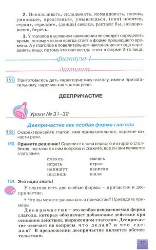 2. Использовать, складывать, командовать, поешь,
умножьте, представьте, умываеш ься, (они) носятся,
строит, стреляем, (дождь) сеялся, растаял бы, нездоро­
вится, беречь.
3. У глаголов вусловном наклонении не следует определять
время, потому что они всегда стоят в форме прошедшего вре­
мени. А у глаголов в повелительном наклонении не надо опре­
делять лицо, потому что они всегда стоят в форме 2-го лица.
---------------- физпауза-1--------------------
-диктант-
151.| Приготовьтесь дать характеристику глаголу, имени прилага­
тельному, наречию как частям речи.
ДЕЕПРИЧАСТИЕ
Уроки № 31-32
Деепричастие как особая форма глагола
152.| Охарактеризуйте глагол, имя прилагательное, наречие как
части речи.
153. Примите решение! Сравните слова первого и второго стол­
биков, поставьте к ним вопросы и скажите, все ли они являются
глаголами.
смеюсь смеясь
играть играя
напишут написав
ш алишь шаля
154. Это надо знать!
У глагола есть две особые формы - причастие и дее­
причастие.
• Что вы можете рассказать о причастии? Приведите при­
меры.
Д е е п р и ч а с т и е —это особая неизменяемая форма
глагола, которая обозначает добавочное действие при
основном действии, выраженном глаголом. Деепричас­
тие отвечает на вопросы ч т о д е л а я ? и ч т о с д е ­
л а в ? В предложении деепричастие является обстоя­
тельством.
 
