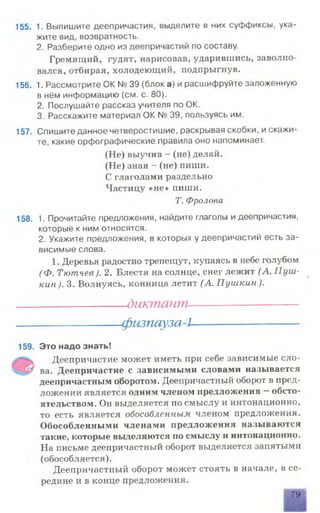 155. 1. Выпишите деепричастия, выделите в них суффиксы, ука­
жите вид, возвратность.
2. Разберите одно из деепричастий по составу.
Гремящий, гудят, нарисовав, ударившись, заволно­
вался, отбирая, холодеющий, подпрыгнув.
156. 1. Рассмотрите ОК № 39 (блок а) и расшифруйте заложенную
в нём информацию (см. с. 80).
2. Послушайте рассказ учителя по ОК.
3. Расскажите материал ОК № 39, пользуясь им.
157. Спишите данное четверостишие, раскрывая скобки, и скажи­
те, какие орфографические правила оно напоминает.
(Не) выучив - (не) делай.
(Не) зная - (не) пиши.
С глаголами раздельно
Частицу «не» пиши.
Т. Фролова
158. 1. Прочитайте предложения, найдите глаголы и деепричастия,
которые к ним относятся.
2. Укажите предложения, в которых у деепричастий есть за­
висимые слова.
1. Деревья радостно трепещут, купаясь в небе голубом
(Ф. Тютчев). 2. Блестя на солнце, снег лежит (А. Пуш­
кин ). 3. Волнуясь, конница летит (А. Пушкин).
___________________________________________________________________________________ диктант----------------------------------------------------------------------------------------------—
------------------------------------------------------------------------------------------------------ физпауза-I-------------------------------------------------------------------------------------------------------
159. Это надо знать!
Деепричастие может иметь при себе зависимые сло-
ва. Деепричастие с зависимыми словами называется
деепричастным оборотом. Деепричастный оборот в пред­
ложении является одним членом предложения —обсто­
ятельством. Он выделяется по смыслу и интонационно,
то есть является обособленным членом предложения.
Обособленными членами предложения называются
такие, которые выделяются по смыслу и интонационно.
На письме деепричастный оборот выделяется запятыми
(обособляется).
Деепричастный оборот может стоять в начале, в се­
редине и в конце предложения.
79
 