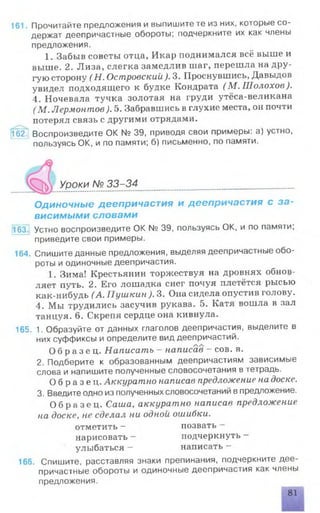 161. Прочитайте предложения и выпишите те из них, которые со­
держат деепричастные обороты; подчеркните их как члены
предложения.
1. Забыв советы отца, Икар поднимался всё выше и
выше. 2. Лиза, слегка замедлив шаг, перешла на дру­
гую сторону (Н. Островский). 3. Проснувшись, Давыдов
увидел подходящего к будке Кондрата (М . Шолохов).
4. Ночевала тучка золотая на груди утёса-великана
(М . Лермонтов). 5. Забравшись в глухие места, он почти
потерял связь с другими отрядами.
162. Воспроизведите ОК N2 39, приводя свои примеры: а) устно,
пользуясь ОК, и по памяти; б) письменно, по памяти.
V Уроки № 33-34 .............................................
Одиночные деепричастия и деепричастия с за­
висимыми словами
163Т Устно воспроизведите ОК № 39, пользуясь ОК, и по памяти;
приведите свои примеры.
164. Спишите данные предложения, выделяя деепричастные обо­
роты и одиночные деепричастия.
1. Зима! Крестьянин торжествуя на дровнях обнов­
ляет путь. 2. Его лошадка снег почуя плетётся рысью
как-нибудь (А. Пушкин ). 3. Она сидела опустив голову.
4. Мы трудились засучив рукава. 5. Катя вошла в зал
танцуя. 6. Скрепя сердце она кивнула.
165. 1. Образуйте от данных глаголов деепричастия, выделите в
них суффиксы и определите вид деепричастий.
О б р а з е ц . Написать - написав - сов. в.
2. Подберите к образованным деепричастиям зависимые
слова и напишите полученные словосочетания в тетрадь.
О б р а з е ц . Аккуратно написав предложение на доске.
3. Введите одно из полученных словосочетаний в предложение.
О б р а з е ц . Саша, аккуратно написав предложение
на доске, не сделал ни одной ошибки.
отметить - позвать —
нарисовать - подчеркнуть —
улыбаться - написать -
166. Спишите, расставляя знаки препинания, подчеркните дее­
причастные обороты и одиночные деепричастия как члены
предложения.
81
 