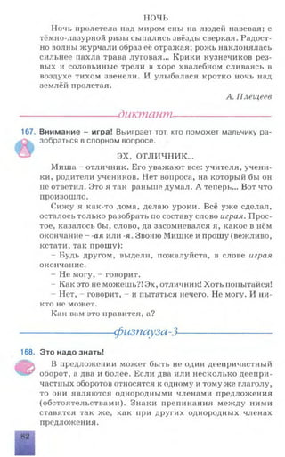 ночь
Ночь пролетела над миром сны на людей навевая; с
тёмно-лазурной ризы сыпались звёзды сверкая. Радост­
но волны журчали образ её отражая; рожь наклонялась
сильнее пахла трава луговая... Крики кузнечиков рез­
вых и соловьиные трели в хоре хвалебном сливаясь в
воздухе тихом звенели. И улыбалася кротко ночь над
землёй пролетая.
А. Плещеев
------------------диктант----------------------
167. Внимание - игра! Выиграет тот, кто поможет мальчику ра­
зобраться в спорном вопросе.
ЭХ, ОТЛИЧНИК...
Миша - отличник. Его уважают все: учителя, учени­
ки, родители учеников. Нет вопроса, на который бы он
не ответил. Это я так раньше думал. А теперь... Вот что
произошло.
Сижу я как-то дома, делаю уроки. Всё уже сделал,
осталось только разобрать по составу слово играя. Прос­
тое, казалось бы, слово, да засомневался я, какое в пём
окончание - -ая или -я. Звоню Мишке и прошу (вежливо,
кстати, так прошу):
- Будь другом, выдели, пожалуйста, в слове играя
окончание.
- Не могу, —говорит.
- Как это не можешь?! Эх, отличник! Хоть попытайся!
Нет, говорит, - и пытаться нечего. Не могу. И ни­
кто не может.
Как вам это нравится, а?
-физпауза-3-
168. Это надо знать!
Ф
В предложении может быть не один деепричастный
оборот, а два и более. Если два или несколько деепри­
частных оборотов относятся к одному и тому же глаголу,
то они являются однородными членами предложения
(обстоятельствами). Знаки препинания между ними
ставятся так же, как при других однородных членах
предложения.
 