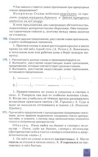 • Как именно ставятся знаки препинания при однородных
членах предложения? х
Н а п р и м е р : Солнце медленно опускалось за гори­
зонт, озаряя_верхушки_деревьев и бросая_пурпурные
отблески на_в£ё_вокруг.
В этом предложении два однородных обстоятельства,
выраженных деепричастными оборотами. Они соедине­
ны одиночным союзом и, поэтому между ними занятая
не ставится.
169. Спишите данные предложения, расставляя знаки препинания,
и дайте необходимые пояснения.
1. Пригнув голову к земле растопырив крылья и шипя
прямо на неё шёл серый гусь (А. Чехов). 2. Занимаясь
в читальном зале или работая дома я берёг каждую ми­
нутку.
170. 1. Рассмотрите данные схемы и прокомментируйте их.
2. Выпишите, расставляя недостающие знаки препинания,
предложения, которые соответствуют данным схемам.
3. Выпишите, расставляя недостающие знаки препинания,
оставшиеся предложения.
2.|
1. Примостившись на узлах и сундуках я смотрю в
окно. 2. Говорила она как-то особенно выпевая слова.
3. Когда она улыбалась её тёмные зрачки расширялись
вспыхивая приятным светом (М . Горький). 4. Суда в
море не выходили отстаиваясь в гавани (А. Новиков-
Прибои ).
171. Прочитайте предложения с однородными сказуемыми-глаго­
лами, устно заменяя выделенное сказуемое-глагол деепри­
частием, и скажите, к какому лицу (исполнителю) относятся
глагол и полученное деепричастие.
О б р а з е ц . Папа сидел на диване и смотрел теле­
визор. - Папа, сидя на диване, смотрел телевизор.
(Деепричастие сидя и глагол смотрел относятся к лицу-
исполнителю «папа».)
1. Он шёл по улице и весело насвистывал. 2. Настя
сидела за столом и читала книгу. 3. Я торопился на тре­
нировку и шёл быстро.
 