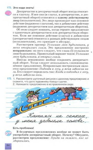 172. Это надо знать!
Деепричастие и деепричастный оборот всегда относят­
ся к глаголу. И все они (и глагол, и деепричастие, и дее­
причастный оборот) относятся к одному действующему
лицу (исполнителю). Это лицо производит как основное
действие (выражено глаголом), так и добавочное действие
(выражено деепричастием или деепричастным оборотом).
Об этом следует помнить, когда строите предложение
с одиночным деепричастием или деепричастным оборо­
том. Если же основное действие (глагол) и добавочное
(деепричастие) относятся к разным действующим лицам
(исполнителям), это приводит к абсурду.
Рассмотрим пример: Услышав звон будильника, у
меня открылись глаза. Это предложение построено
неправильно: из него следует, что глаза (!) услышали
звон будильника. Правильный вариант таков: Услышав
звон будильника, я открыл глаза.
Иногда невозможно вообще сохранить деепричаст­
ный оборот. Тогда следует использовать сложноподчи­
нённое предложение. Неправильно построенным явля­
ется предложение: Подходя к лесу, у меня заболела но­
га. Его следует переделать так: Когда я подходил к лесу,
у меня заболела нога.
173. 1. Рассмотрите шуточный рисунок кданному предложению и
скажите, что дало художнику повод к шутке.
2. Напишите предложение в исправленном виде.
Есть проблема!
В безличных предложениях вообще не может быть
употреблён деепричастный оборот. Почему? Обсудите,
рассмотрев предложение: Придя на экзамен, мне не­
здоровилось.
 