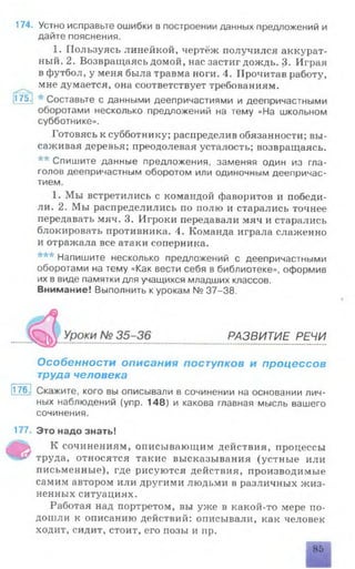 174. Устно исправьте ошибки в построении данных предложений и
дайте пояснения.
1. Пользуясь линейкой, чертёж получился аккурат­
ный. 2. Возвращаясь домой, нас застиг дождь. 3. Играя
в футбол, у меня была травма ноги. 4. Прочитав работу,
мне думается, она соответствует требованиям.
175. Составьте с данными деепричастиями и деепричастными
оборотами несколько предложений на тему «На школьном
субботнике».
Готовясь к субботнику; распределив обязанности; вы­
саживая деревья; преодолевая усталость; возвращаясь.
** Спишите данные предложения, заменяя один из гла­
голов деепричастным оборотом или одиночным деепричас­
тием.
1. Мы встретились с командой фаворитов и победи­
ли. 2. Мы распределились по полю и старались точнее
передавать мяч. 3. Игроки передавали мяч и старались
блокировать противника. 4. Команда играла слаженно
и отражала все атаки соперника.
*** Напишите несколько предложений с деепричастными
оборотами на тему «Как вести себя в библиотеке», оформив
их в виде памятки для учащихся младших классов.
Внимание! Выполнить к урокам № 37-38.
ч м . р а з в и т и е р е ч и
Особенности описания поступков и процессов
труда человека
176- Скажите, кого вы описывали в сочинении на основании лич­
ных наблюдений (упр. 148) и какова главная мысль вашего
сочинения.
177. Это надо знать!
К сочинениям, описывающим действия, процессы
"•4*' труда, относятся такие высказывания (устные или
письменные), где рисуются действия, производимые
самим автором или другими людьми в различных жиз­
ненных ситуациях.
Работая над портретом, вы уже в какой-то мере по­
дошли к описанию действий: описывали, как человек
ходит, сидит, стоит, его позы и пр.
85
 