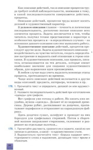 Как описание действий, так и описание процессов тру­
да требует особой наблюдательности, внимания к тому,
в какой последовательности совершаются действия,
процессы.
Описание действий, процессов труда может носить
деловой и художественный характер.
В деловом описании главное - точность и логическая
последовательность, достаточно полное описание всех
элементов процесса. Задача заключается в том, чтобы
читатель получил точное представление о характере и
особенностях процесса и - в определённых случаях - на
основании данного описания сам смог выполнить работу.
Художественное описание действий, процессов пре­
следует другие цели. Задача художественного описания -
воздействовать на чувства читателя, создать определён- *
ное настроение и выразить своё отношение к герою опи­
сания. В художественном описании, как правило, писа­
тель останавливается на тех деталях, которые имеют
наибольшее значение для создания художественного
образа, для выражения идеи произведения.
В любом случае надо уметь выделить основные этапы
процесса, протекающего во времени.
Чаще всего описание действий включается в другие
виды описаний: предмета, интерьера, человека и пр.
178. 1. Прочитайте текст и определите, деловой он или художест­
венный.
2. Назовите последовательность действий при изготовлении
«одежды» для грифеля.
Вот грифели уже готовы к работе. Но писать ими не­
удобно, нужна «одежда». Делают её из кедровой древе­
сины. Дерево рубят, распиливают на дощечки, пропи­
тывают парафином и отправляют на карандашную фаб­
рику.
Здесь дощечки сушат, шлифуют и проводят на них
бороздки для грифельных стержней. Потом в сбороч­
ной машине заправляют стержнями, склеивают и раз­
резают на отдельные палочки...
179. 1. Прочитайте два текста, сравните их искажите, какой из них
написан в деловом, а какой - в художественном стиле.
2. Выразительно прочитайте текст «Борька надувает мяч»;
подчеркните слова и выражения, делающие текст ярким и
образным.
86
 