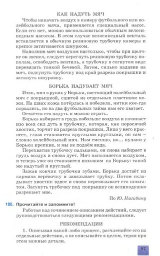 КАК НАДУТЬ МЯЧ
Чтобы накачать воздух в камеру футбольного или во­
лейбольного мяча, применяется специальный насос.
Если его нет, можно воспользоваться обычным велоси­
педным насосом. В этом случае велосипедный вентиль
вставляется в обычную резиновую трубочку камеры и
крепко затягивается шнурком.
Наполнив мяч воздухом настолько, чтобы при щелч­
ке он звенел, следует перегнуть резиновую трубочку по­
полам, освободить вентиль, а трубочку в согнутом виде
перевязать тонкой бечевой. Затем, сильно надавив на
мяч, подсунуть трубочку под край разреза покрышки и
затянуть шнуровку.
БОРЬКА НАДУВАЕТ МЯЧ
Итак, мяч в руках у Борьки, настоящий волейбольный
мяч с покрышкой, сшитой из отдельных пластинок ко­
жи. На швах кожа потёрлась и побелела, нитки кое-где
порвались, но на два футбольных тайма нам его хватает.
Остаётся его надуть и можно играть.
Борька набирает в грудь побольше воздуха и начинает
изо всех сил дуть в трубочку, которая, как поросячий
хвостик, торчит из разреза покрышки. Лицо у него крас­
неет, глаза становятся круглыми-круглыми, оп сам —
словно волейбольный мяч. Нам смешно, но... кулаки у
Борьки крепкие, и мы не подаём вида.
Перехватив трубочку пальцами, он снова набирает в
грудь воздух и снова дует. Мяч наполняется воздухом,
и теперь уже он становится похожим на Борьку: такой
же надутый и круглый.
Зажав кончик трубочки зубами, Борька достаёт из
кармана верёвочку и завязывает трубку. Потом скла­
дывает хвостик вдвое и снова перевязывает его шпага­
том. Засунуть трубочку под покрышку он великодушно
разрешает мне.
По Ю. Нагибину
180. Прочитайте и запомните!
Работая над сочинением-описанием действий, следует
руководствоваться следующими рекомендациями.
РЕКОМЕНДАЦИИ
1. Описывая какой-либо процесс, расчленяйте его па
отдельные действия, а не описывайте в целом, теряя при
этом важные детали.
87
 