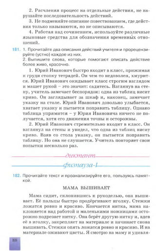 2. Расчленяя процесс на отдельные действия, не на­
рушайте последовательность действий.
3. Не подменяйте описание повествованием, где дейст­
вия только называются, но не описываются.
4. Работая над сочинением, используйте различные
языковые средства для обозначения временных отно­
шений.
181 1. Прочитайте два описания действий учителя и прорецензи­
руйте (устно) каждое из них.
2. Выпишите слова, которые помогают описать действие
более живо, красочно.
1. Юрий Иванович быстро входит в класс, прижимая
к груди стопку тетрадей. Он чем-то недоволен, хмурит­
ся. Юрий Иванович окидывает класс строгим взглядом
и машет рукой - это значит: садитесь. Взглянув на сте­
ну, учитель замечает беспорядок: одна из таблиц висит
криво. Он заглядывает за шкаф и, наконец, замечает
указку на столе. Юрий Иванович довольно улыбается,
хватает указку и пытается поправить таблицу. Однако
таблица упрямится - у Юрия Ивановича ничего не по­
лучается, хотя его движения точны и осторожны.
2. Юрий Иванович стремительно входит в класс. Он
взглянул на стены и увидел, что одна из таблиц висит
криво. Взяв со стола указку, он пытается поправить
таблицу. Но она не слушается. Учитель повторяет свои
попытки несколько раз.
----------------------диктант----------------------
---------------------физпауза-1---------------------
182. Прочитайте текст и проанализируйте его, пользуясь памят­
кой.
МАМА ВЫШИВАЕТ
Мама сидит, склонившись к рукоделью, она выши­
вает. Её пальцы быстро продёргивают иголку. Стежки
ложатся ровно и красиво. Кончается нитка, мама на­
клоняется над работой и маленькими ножницами осто­
рожно подрезает нитку. Она берёт другую нитку и, вдев
её в иголку, закрепляет на материале и начинает снова
вышивать. Стежки опять ложатся ровно и красиво. И на
материале оживают цветы. Я смотрю на маму и удивля­
88
 