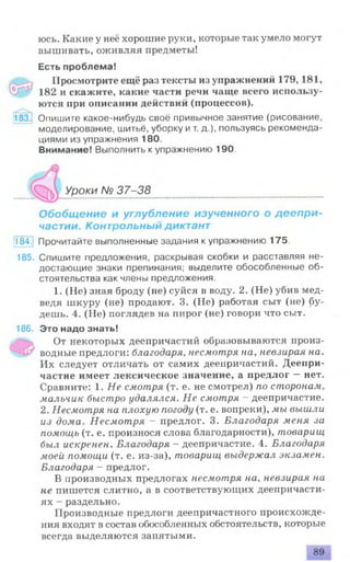 юсь. Какие у неё хорошие руки, которые так умело могут
вышивать, оживляя предметы!
Есть проблема!
Просмотрите ещё раз тексты из упражнений 179,181,
182 и скажите, какие части речи чаще всего использу­
ются при описании действий (процессов).
Опишите какое-нибудь своё привычное занятие (рисование,
моделирование, шитьё, уборку ит. д.), пользуясь рекоменда­
циями из упражнения 180.
Внимание! Выполнить к упражнению 190.
№ 37-38
Обобщение и углубление изученного о деепри­
частии. Контрольный диктант
184.) Прочитайте выполненные задания к упражнению 175.
185. Спишите предложения, раскрывая скобки и расставляя не­
достающие знаки препинания; выделите обособленные об­
стоятельства как члены предложения.
1. (Не) зная броду (не) суйся в воду. 2. (Не) убив мед­
ведя шкуру (не) продают. 3. (Не) работая сыт (не) бу­
дешь. 4. (Не) поглядев на пирог (не) говори что сыт.
186. Это надо знать!
От некоторых деепричастий образовываются произ­
водные предлоги: благодаря, несмотря на, невзирая на.
Их следует отличать от самих деепричастий. Деепри­
частие имеет лексическое значение, а предлог —нет.
Сравните: 1. Не смотря (т. е. не смотрел) по сторонам,
мальчик быстро удалялся. Не смотря - деепричастие.
2. Несмотря на плохую погоду (т. е. вопреки), мы вышли
из дома. Несмотря - предлог. 3. Благодаря меня за
помощь (т. е. произнося слова благодарности), товарищ
был искренен. Благодаря - деепричастие. 4. Благодаря
моей помощи (т. е. из-за), товарищ выдержал экзамен.
Благодаря - предлог.
В производных предлогах несмотря на, невзирая на
не пишется слитно, а в соответствующих деепричасти­
ях - раздельно.
Производные предлоги деепричастного происхожде­
ния входят в состав обособленных обстоятельств, которые
всегда выделяются запятыми.
Уроки
 