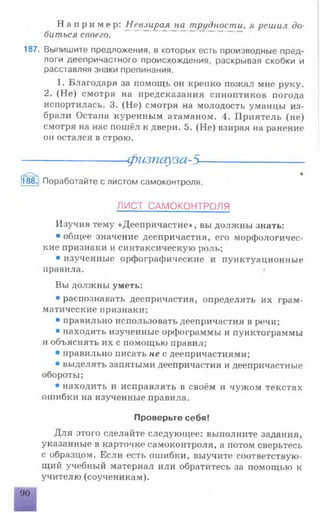 Н а п р и м е р : Невзирая на_ трудности, я решил до­
биться своего.
187. Выпишите предложения, в которых есть производные пред­
логи деепричастного происхождения, раскрывая скобки и
расставляя знаки препинания.
1. Благодаря за помощь он крепко пожал мне руку.
2. (Не) смотря на предсказания синоптиков погода
испортилась. 3. (Не) смотря на молодость уманцы из­
брали Остапа куренным атаманом. 4. Приятель (не)
смотря на нас пошёл к двери. 5. (Не) взирая на ранение
он остался в строю.
Изучив тему «Деепричастие», вы должны знать:
• общее значение деепричастия, его морфологичес­
кие признаки и синтаксическую роль;
• изученные орфографические и пунктуационные
правила.
Вы должны уметь:
• распознавать деепричастия, определять их грам­
матические признаки;
• правильно использовать деепричастия в речи;
• находить изученные орфограммы и пунктограммы
и объяснять их с помощью правил;
• правильно писать не с деепричастиями;
• выделять запятыми деепричастия и деепричастные
обороты;
• находить и исправлять в своём и чужом текстах
ошибки на изученные правила.
Для этого сделайте следующее: выполните задания,
указанные в карточке самоконтроля, а потом сверьтесь
с образцом. Если есть ошибки, выучите соответствую­
щий учебный материал или обратитесь за помощью к
учителю (соученикам).
физпауза-5-
188 Поработайте с листом самоконтроля.
ЛИСТ САМОКОНТРОЛЯ
Проверьте себя!
 