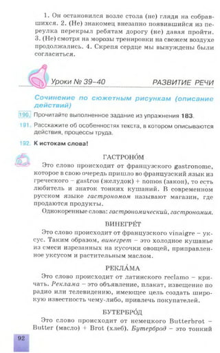 1. Он остановился возле стола (не) глядя на собрав­
шихся. 2. (Не) знакомец внезапно появившийся из пе­
реулка перекрыл ребятам дорогу (не) давая пройти.
3. (Не) смотря на морозы тренировки на свежем воздухе
продолжались. 4. Скрепя сердце мы вынуждены были
согласиться.
Уроки № 39-40 РАЗВИТИЕ РЕЧИ
Сочинение по сюжетным рисункам (описание
действий)
•90 Прочитайте выполненное задание из упражнения 183.
191 Расскажите об особенностях текста, в котором описываются
действия, процессы труда.
192 К истокам слова!
РЕКЛАМА
Это слово происходит от латинского reclamo - кри­
чать. Реклама - это объявление, плакат, извещение по
радио или телевидению, имеющее цель создать широ­
кую известность чему-либо, привлечь покупателей.
БУТЕРБРбд
Это слово происходит от немецкого Butterbrot -
Butter (масло) + Brot (хлеб). Бутерброд - это тонкий
ГАСТРОНбМ
Это слово происходит от французского gastronome,
которое в свою очередь пришло во французский язык из
греческого - gastros (желудок) 4-nomos (закон), то есть
любитель и знаток тонких кушаний. В современном
русском языке гастрономом называют магазин, где
продаются продукты.
Однокоренные слова: гастрономический, гастрономия.
ВИНЕГРЙТ
Это слово происходит от французского vinaigre - ук­
сус. Таким образом, винегрет - это холодное кушанье
из смеси изрезанных на кусочки овощей, приправлен­
ное уксусом и растительным маслом.
 