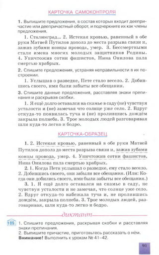 КАРТОЧКА САМОКОНТРОЛЯ
1. Выпишите предложения, в состав которых входит деепри­
частие или деепричастный оборот, и подчеркните их как члены
предложения.
1. Сталинград... 2. Истекая кровью, раненный в обе
руки Матвей Путилов дополз до места разрыва связи и,
зажав зубами концы провода, умер. 3. Бессмертными
стали имена многих молодых защитников Родины.
4. Уничтожив сотни фашистов, Нина Онилова пала
смертью храбрых.
2. Спишите предложения, устраняя неправильности в их по­
строении.
1. Услышав о разведке, Пете стало весело. 2. Добив­
шись своего, ими были забыты все обещания.
3. Спишите данные предложения, расставляя знаки препи­
нания и раскрывая скобки.
1. Я ещё долго оставался на скамье всаду (не) чувствуя
усталости и (не) замечая что солнце уже село. 2. Вдруг
откуда-то появилась туча и (не) пролившись дождём
закрыла полнеба. 3. Трое молодых людей разговаривая
шли куда-то легко и бодро.
КАРТОЧКА-ОБРАЗЕЦ
1. 2. Истекая кровью, раненный в обе руки Матвей
Путилов дополз до места разрыва связи и, зажавдубами
концы провода, умер. 4. Уничтожив сотни фашистов,
Нина Онилова пала смертью храбрых.
2. 1. Когда Петя услышал о разведке, ему стало весело.
2. Добившись своего, они забыли все обещания. (Или: Ко­
гда они добились своего, ими были забыты все обещания.)
3. 1. Я ещё долго оставался на скамье в саду, не
чувствуя усталости и не замечая, что солнце уже село.
2. Вдруг откуда-то набежала туча и, не пролившись
дождём, закрыла полнеба. 3. Трое молодых людей, раз­
говаривая, шли куда-то легко и бодро.
------------------ диктант----------------------
189. 1. Спишите предложения, раскрывая скобки и расставляя
знаки препинания.
2. Выпишите причастие, приготовьтесь рассказать о нём.
Внимание! Выполнить к урокам № 41-42.
|Щ
 