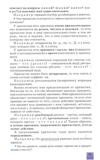 отвечает на вопросы к а к о й ? ( к а к а я ? к а к о е ? ка-
к и е?) и поясняет имя существительное.
Н а п р и м е р : горящий костёр; улыбающаяся девочка.
• Чем причастие отличается от имени прилагательного по
значению?
У причастия есть признаки имени прилагательного:
оно изменяется по родам, числам и падежам, то есть
причастие (как и имя прилагательное) стоит в том же
роде, числе и падеже, что и имя существительное, к
которому оно относится.
Н а п р и м е р : говорящему (м. р., ед. ч., Д. п.) попу­
гаю; поющих (мн. ч., В. п.) птиц.
У причастия есть признаки глагола: вид (совершен­
ный и несовершенный) и время (настоящее и прошед­
шее).
Н а п р и м е р : сломанный карандаш (от глагола сло­
ма ть - ч т о с д е л а т ь ? - совершенный вид); убегаю
щий котёнок (от глагола убегать — ч т о д е л а т ь ? —
несовершенный вид).
Причастие может быть возвратным, то есть иметь в
своём составе суффикс -ся.
Н а п р и м е р : умывающийся (возвратное), жарящая
(невозвратное).
Важно отличать имя прилагательное от причастия.
Несмотря на то, что оба обозначают признак предмета,
они отличаются по своему значению. Имя прилагательное
обозначает постоянный признак предмета, то есть этот
признак не зависит от того, какое действие производит
сам предмет или производят с ним ( крепкий, жёлтый,
маленький ). А признак, который обозначает причастие,
зависит от действия.
Н а п р и м е р : увядающий цветок - цветок, который
увял - ч т о с д е л а л ? ; прочитанная книга - книга,
которую прочли —ч т о с д е л а л и ? Таким образом,
в основе признака, выраженного причастием, всегда
лежит действие.
В предложении причастие чаще всего является
определением. х
Н а п р и м е р : По заснеженной равнине лихо несётся
тройка.
• Как вы думаете, какую роль играет причастие в предло­
жении (тексте)?
 