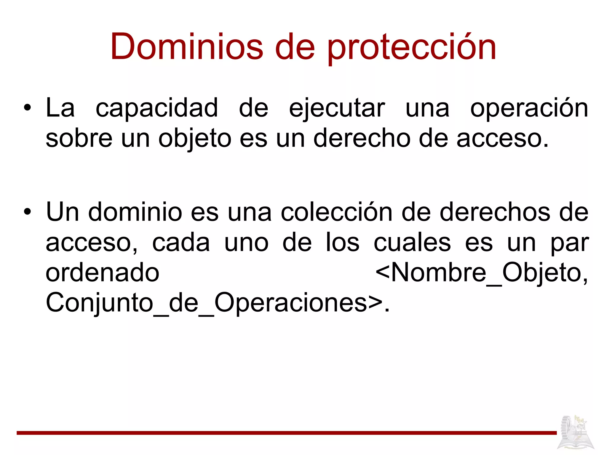 Dominios de protección La capacidad de ejecutar una operación sobre un objeto es un derecho de acceso.  Un dominio es una colección de derechos de acceso, cada uno de los cuales es un par ordenado <Nombre_Objeto, Conjunto_de_Operaciones>.  