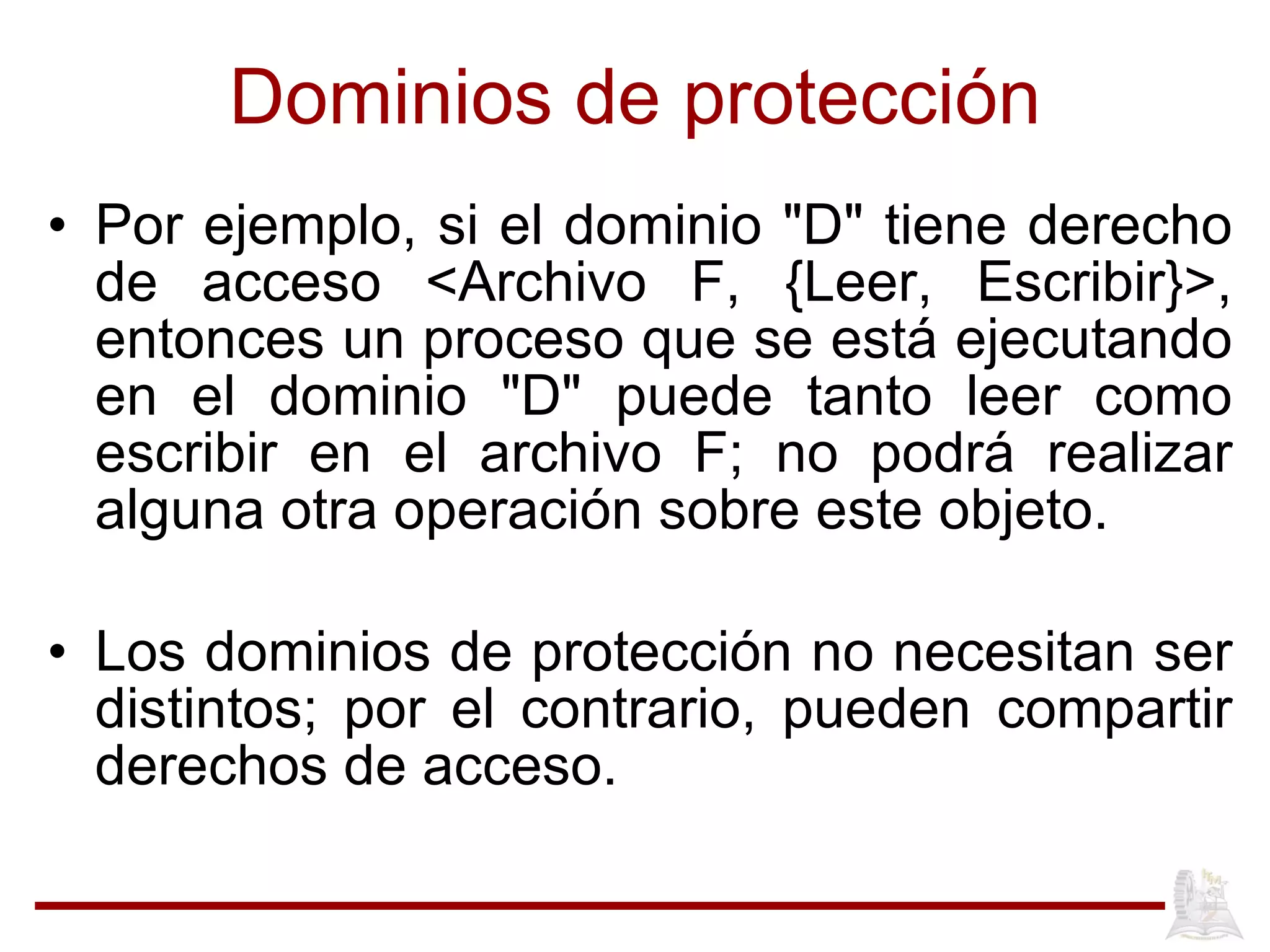 Dominios de protección Por ejemplo, si el dominio "D" tiene derecho de acceso <Archivo F, {Leer, Escribir}>, entonces un proceso que se está ejecutando en el dominio "D" puede tanto leer como escribir en el archivo F; no podrá realizar alguna otra operación sobre este objeto.  Los dominios de protección no necesitan ser distintos; por el contrario, pueden compartir derechos de acceso.  