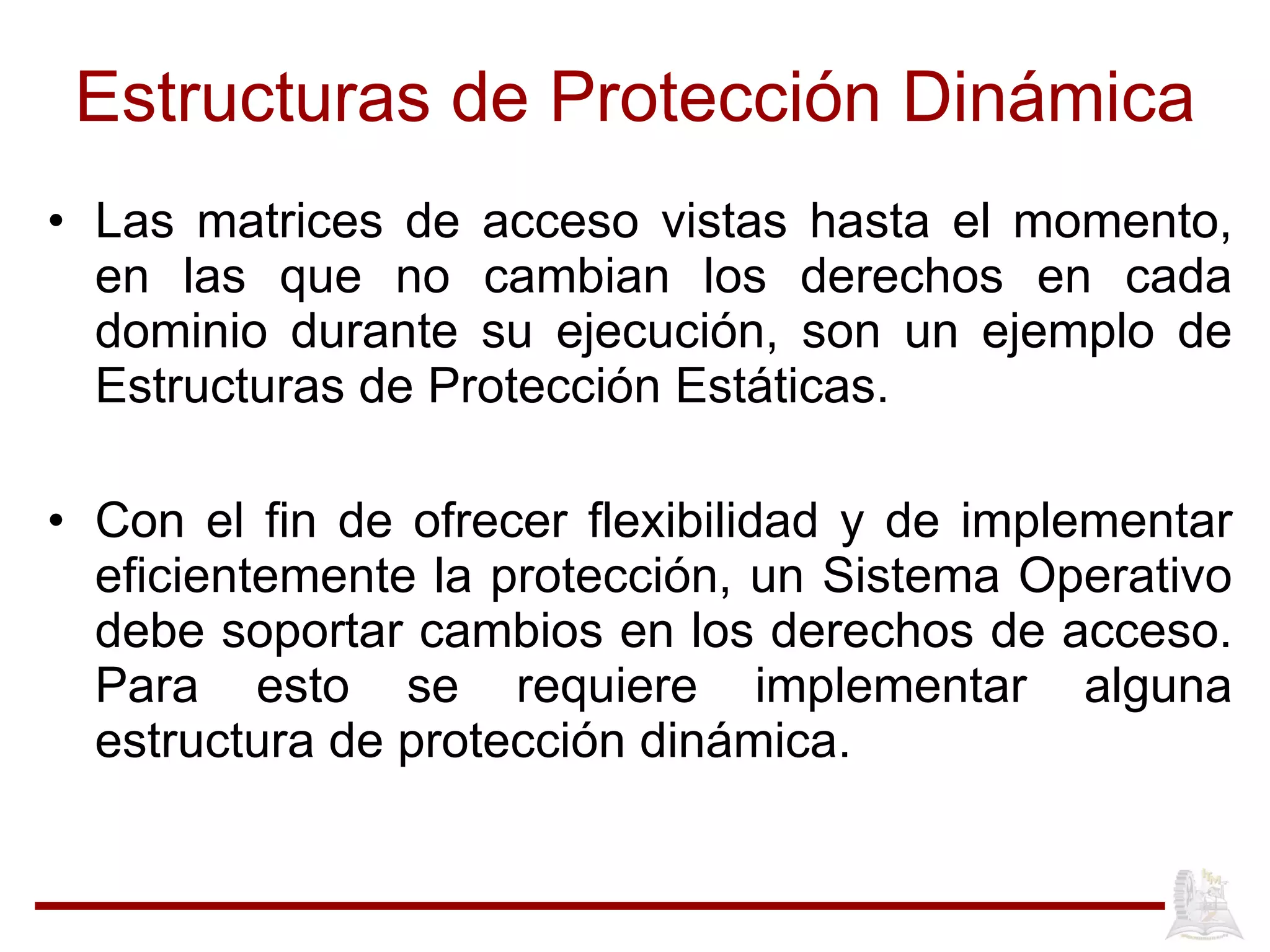 Estructuras de Protección Dinámica Las matrices de acceso vistas hasta el momento, en las que no cambian los derechos en cada dominio durante su ejecución, son un ejemplo de Estructuras de Protección Estáticas.  Con el fin de ofrecer flexibilidad y de implementar eficientemente la protección, un Sistema Operativo debe soportar cambios en los derechos de acceso. Para esto se requiere implementar alguna estructura de protección dinámica.   