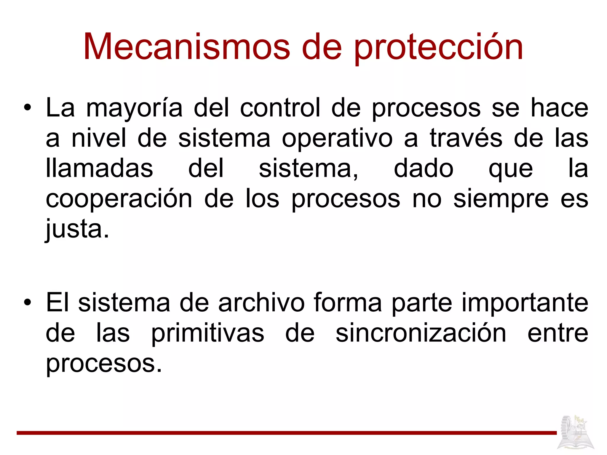 Mecanismos de protección La mayor ía del control de procesos se hace a nivel de sistema operativo a través de las llamadas del sistema, dado que la cooperación de los procesos no siempre es justa. El sistema de archivo forma parte importante de las primitivas de sincronizaci ón entre procesos.  