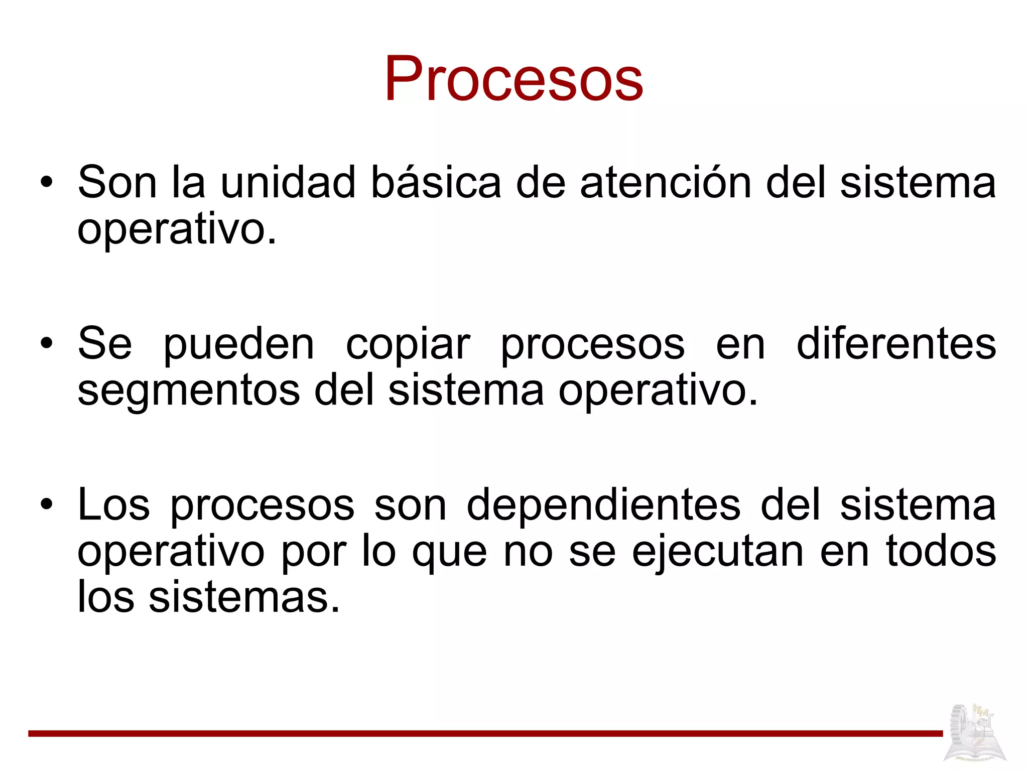 Procesos Son la unidad b ásica de atención del sistema operativo.  Se pueden copiar procesos en diferentes segmentos del sistema operativo. Los procesos son dependientes del sistema operativo por lo que no se ejecutan en todos los sistemas. 