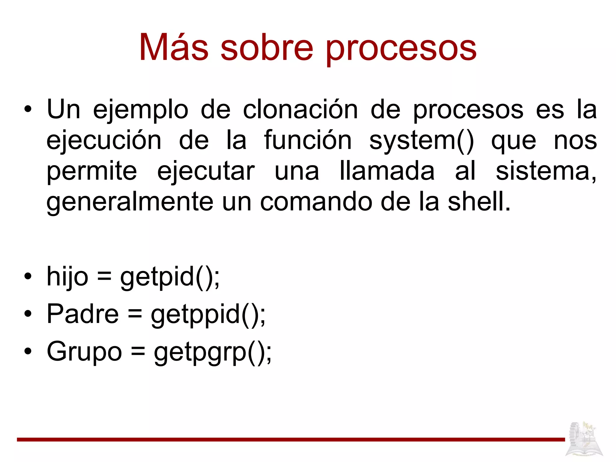 M ás sobre procesos Un ejemplo de clonaci ón de procesos es la ejecución de la función system() que nos permite ejecutar una llamada al sistema, generalmente un comando de la shell. hijo = getpid(); Padre = getppid(); Grupo = getpgrp(); 