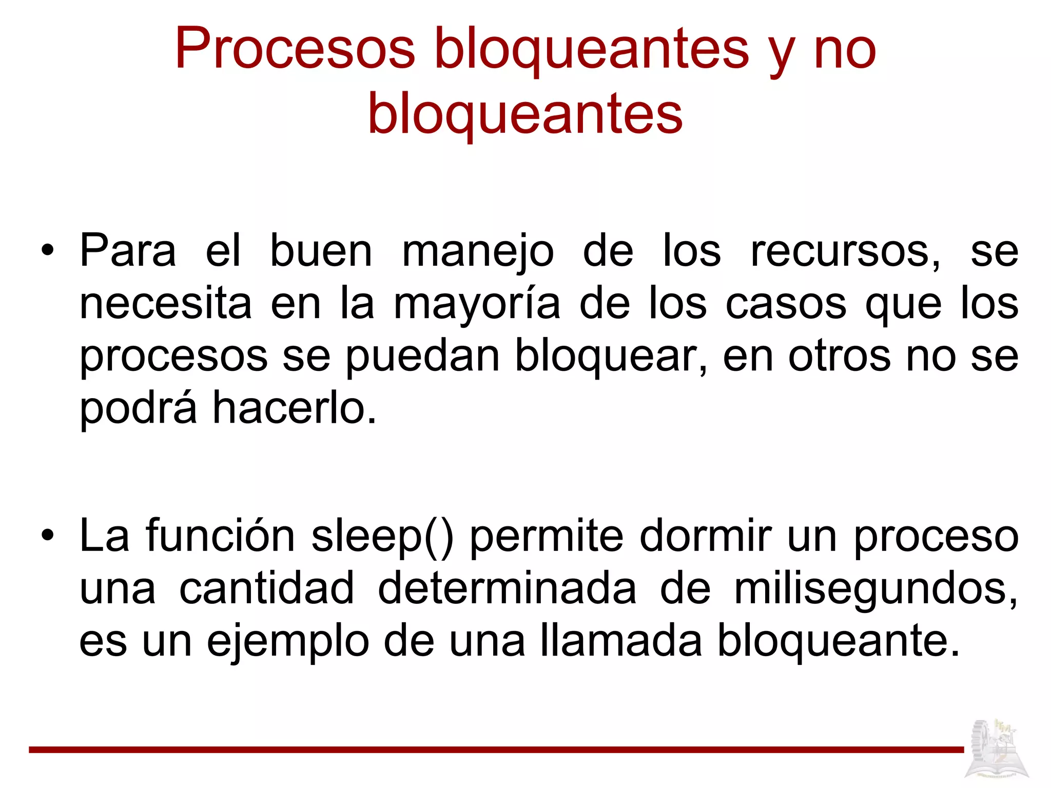 Procesos bloqueantes y no bloqueantes Para el buen manejo de los recursos, se necesita en la mayoría de los casos que los procesos se puedan bloquear, en otros no se podrá hacerlo. La funci ón sleep() permite dormir un proceso una cantidad determinada de milisegundos, es un ejemplo de una llamada bloqueante. 