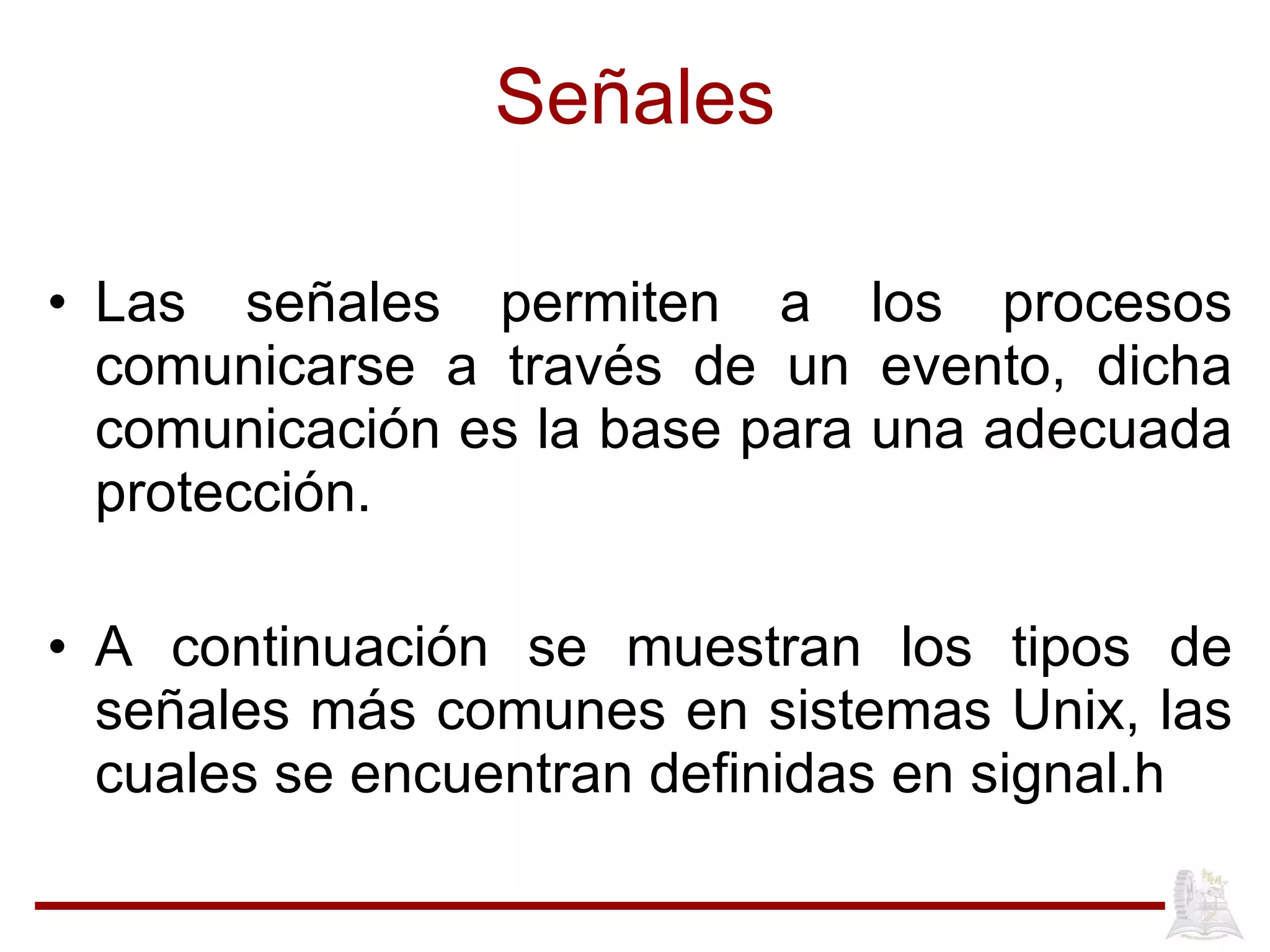 Señales Las señales permiten a los procesos comunicarse a través de un evento, dicha comunicación es la base para una adecuada protección. A continuación se muestran los tipos de señales más comunes en sistemas Unix, las cuales se encuentran definidas en signal.h 