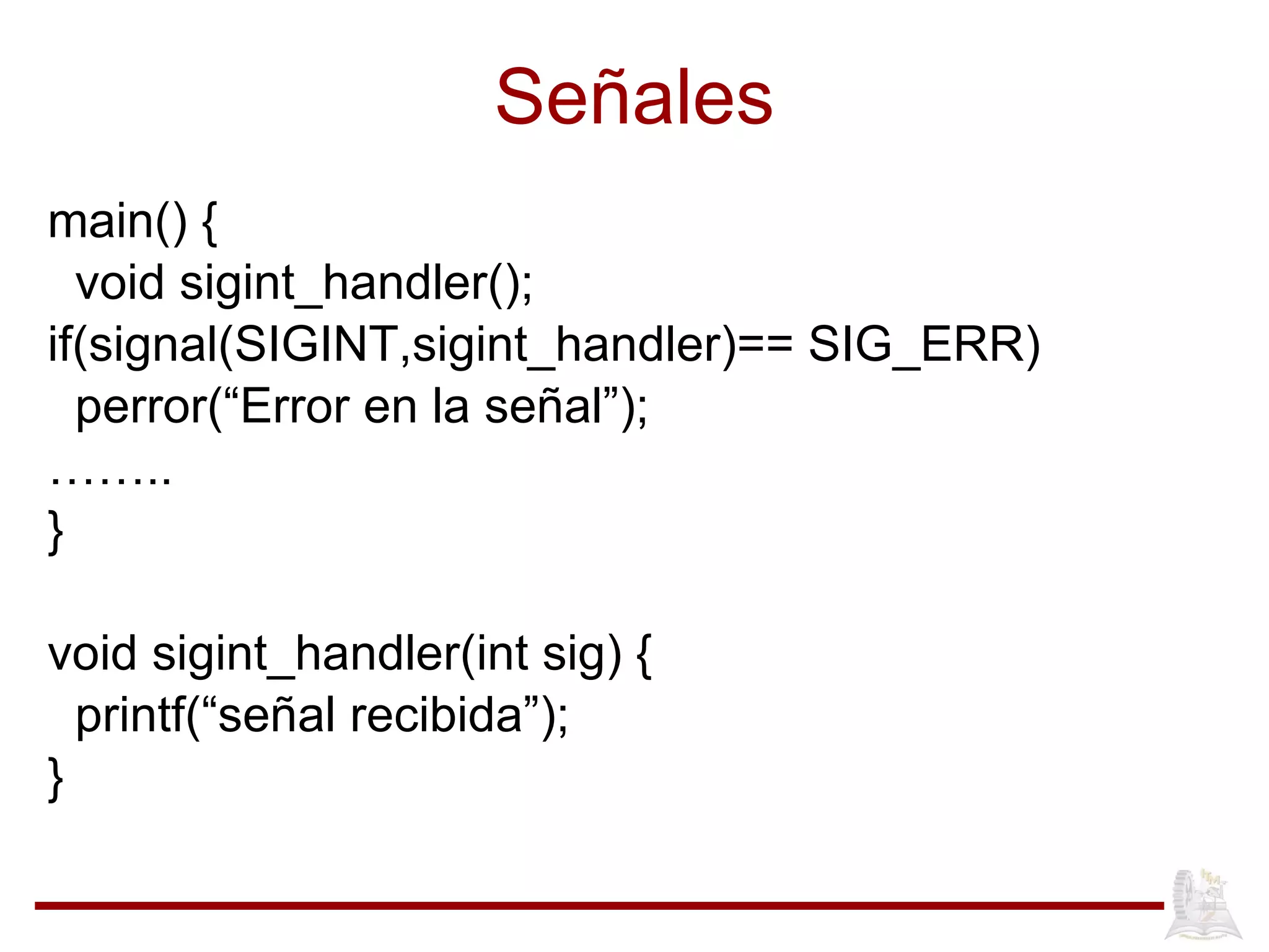 Señales main() { void sigint_handler(); if(signal(SIGINT,sigint_handler)== SIG_ERR) perror(“Error en la señal”); …… .. } void sigint_handler(int sig) { printf(“señal recibida”); } 