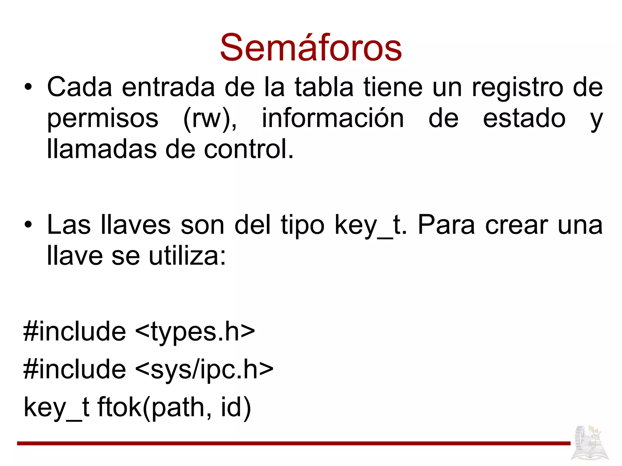Semáforos Cada entrada de la tabla tiene un registro de permisos (rw), información de estado y llamadas de control. Las llaves son del tipo key_t. Para crear una llave se utiliza: #include <types.h> #include <sys/ipc.h> key_t ftok(path, id) 