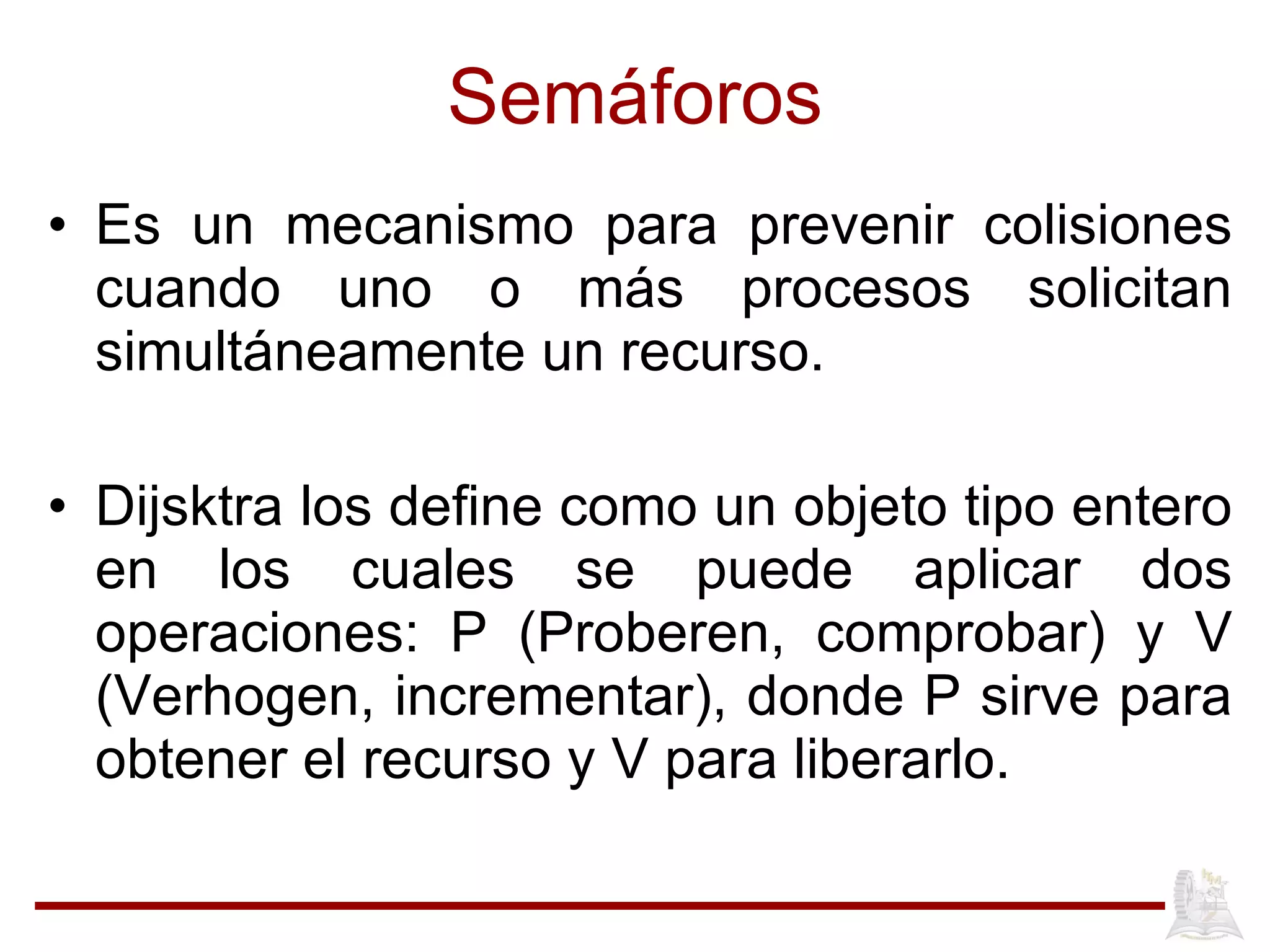 Semáforos Es un mecanismo para prevenir colisiones cuando uno o más procesos solicitan simultáneamente un recurso. Dijsktra los define como un objeto tipo entero en los cuales se puede aplicar dos operaciones: P (Proberen, comprobar) y V (Verhogen, incrementar), donde P sirve para obtener el recurso y V para liberarlo. 
