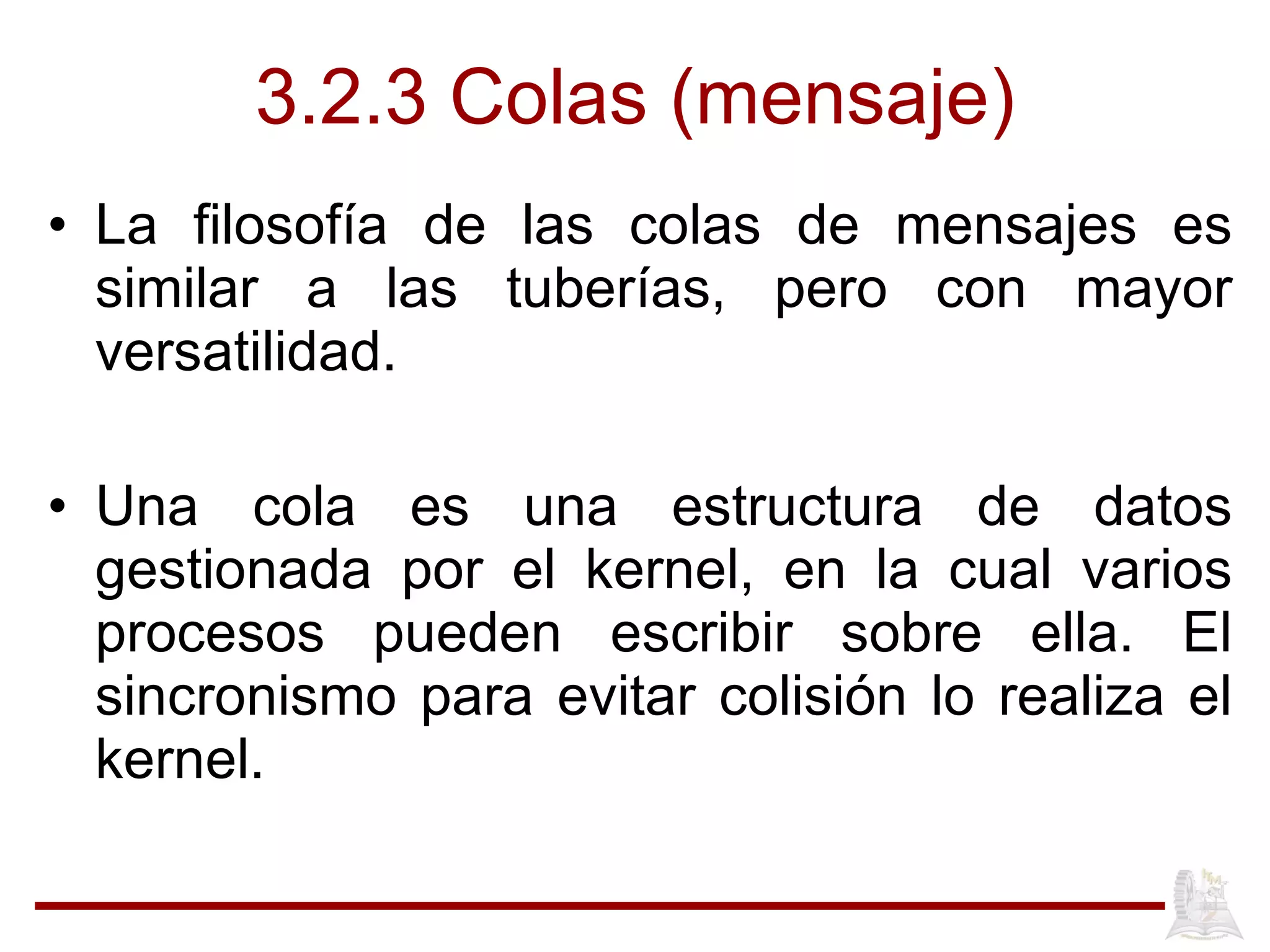 3.2.3 Colas (mensaje) La filosofía de las colas de mensajes es similar a las tuberías, pero con mayor versatilidad. Una cola es una estructura de datos gestionada por el kernel, en la cual varios procesos pueden escribir sobre ella. El sincronismo para evitar colisión lo realiza el kernel.  