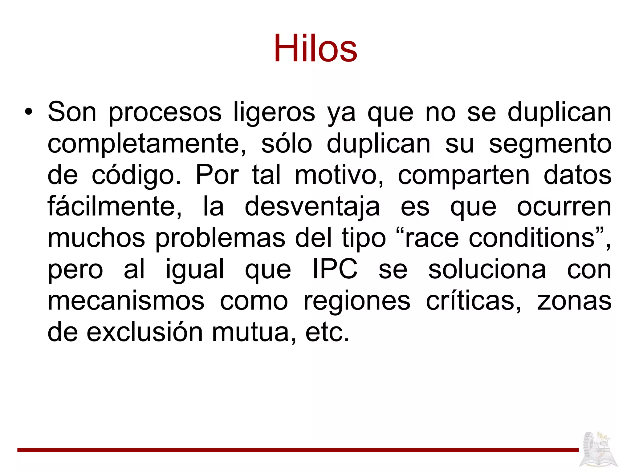 Hilos Son procesos ligeros ya que no se duplican completamente, s ólo duplican su segmento de código. Por tal motivo, comparten datos fácilmente, la desventaja es que ocurren muchos problemas del tipo “race conditions”, pero al igual que IPC se soluciona con mecanismos como regiones críticas, zonas de exclusión mutua, etc. 