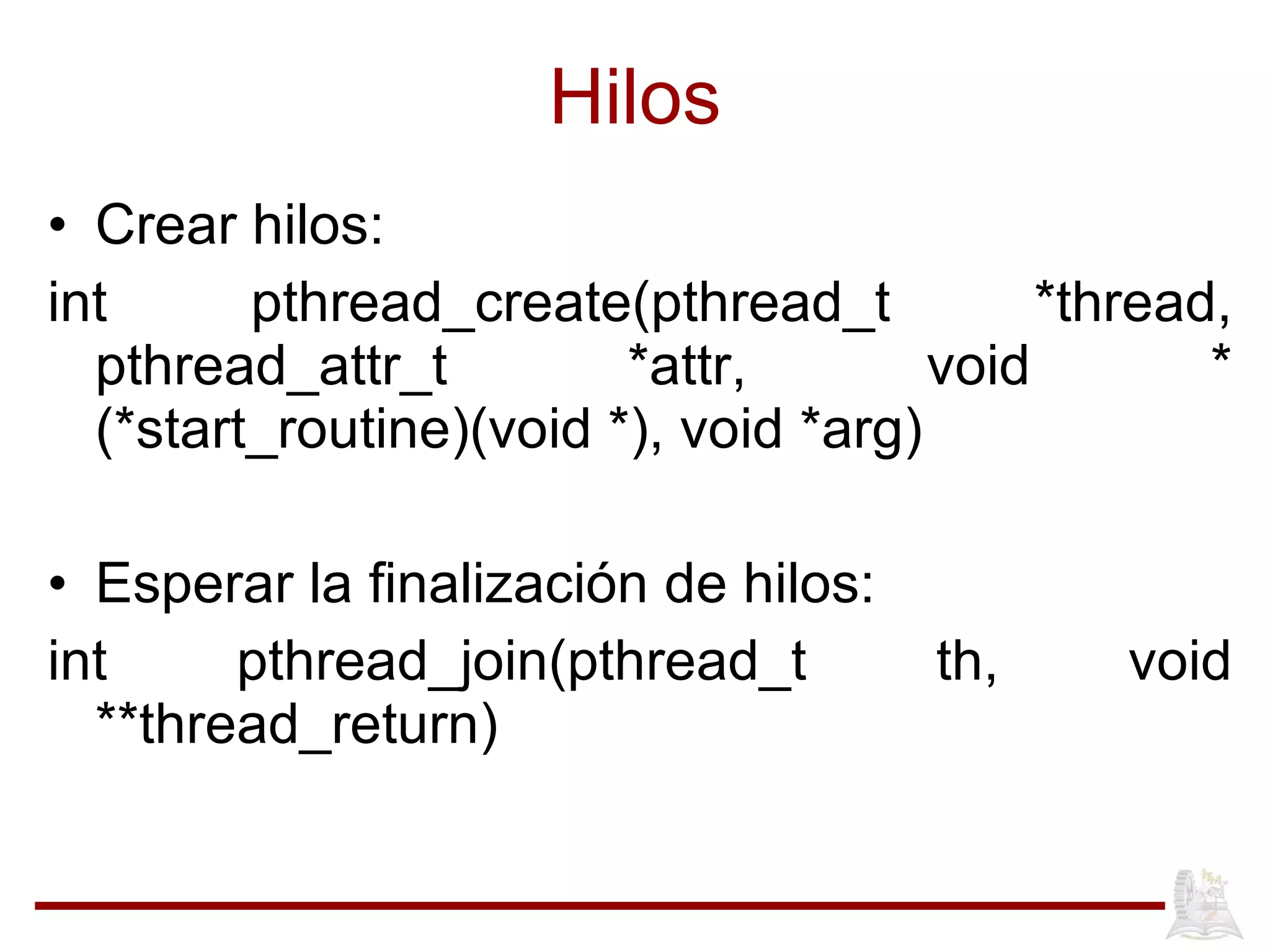 Hilos Crear hilos: int   pthread_create(pthread_t   *thread, pthread_attr_t *attr, void * (*start_routine)(void *), void *arg) Esperar la finalizaci ón de hilos: int pthread_join(pthread_t th, void **thread_return) 